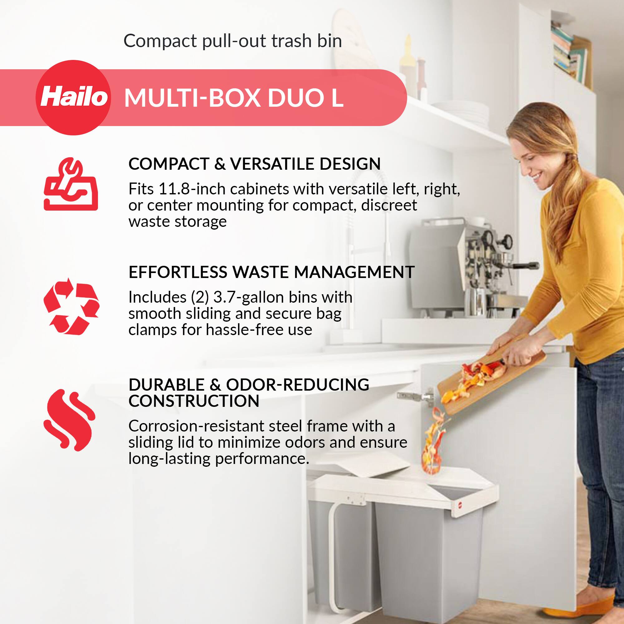 Compact pull-out trash bin  
Hailo MULTI-BOX DUO L  

COMPACT & VERSATILE DESIGN  
Fits 11.8-inch cabinets with versatile left, right, or center mounting for compact, discreet waste storage  

EFFORTLESS WASTE MANAGEMENT  
Includes (2) 3.7-gallon bins with smooth sliding and secure bag clamps for hassle-free use  

DURABLE & ODOR-REDUCING CONSTRUCTION  
Corrosion-resistant steel frame with a sliding lid to minimize odors and ensure long-lasting performance.