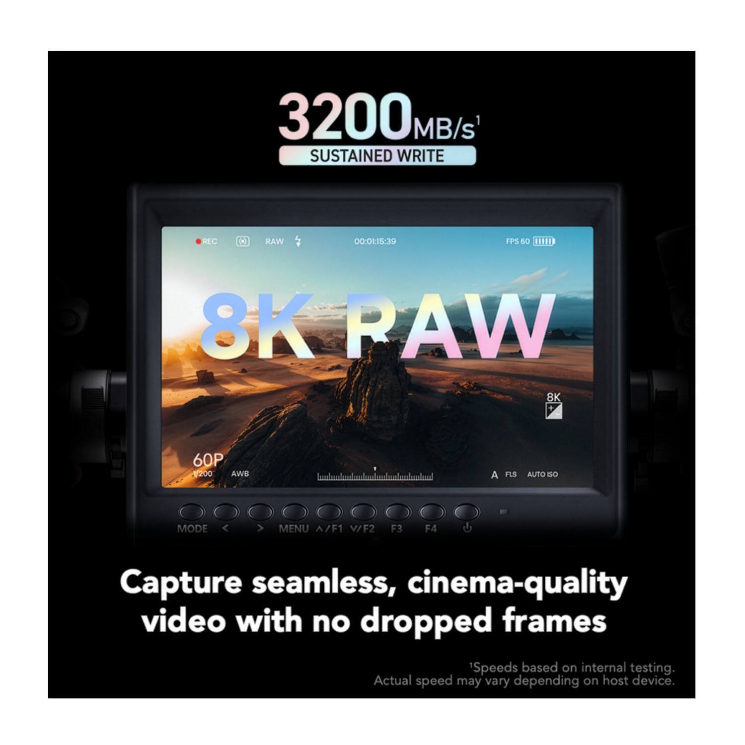 3200 MB/s SUSTAINED WRITE

RLC RAW 00:0-19 FPS 60 1.0 8K RAW 8K 60P

1200 AWS

hmaahdumha.mh

A FLS AUTO IS MODE

< > MENU A/F1 V/F2 F3 F4

Capture seamless, cinema-quality video with no dropped frames

Speeds based on internal testing. Actual speed may vary depending on host device.
