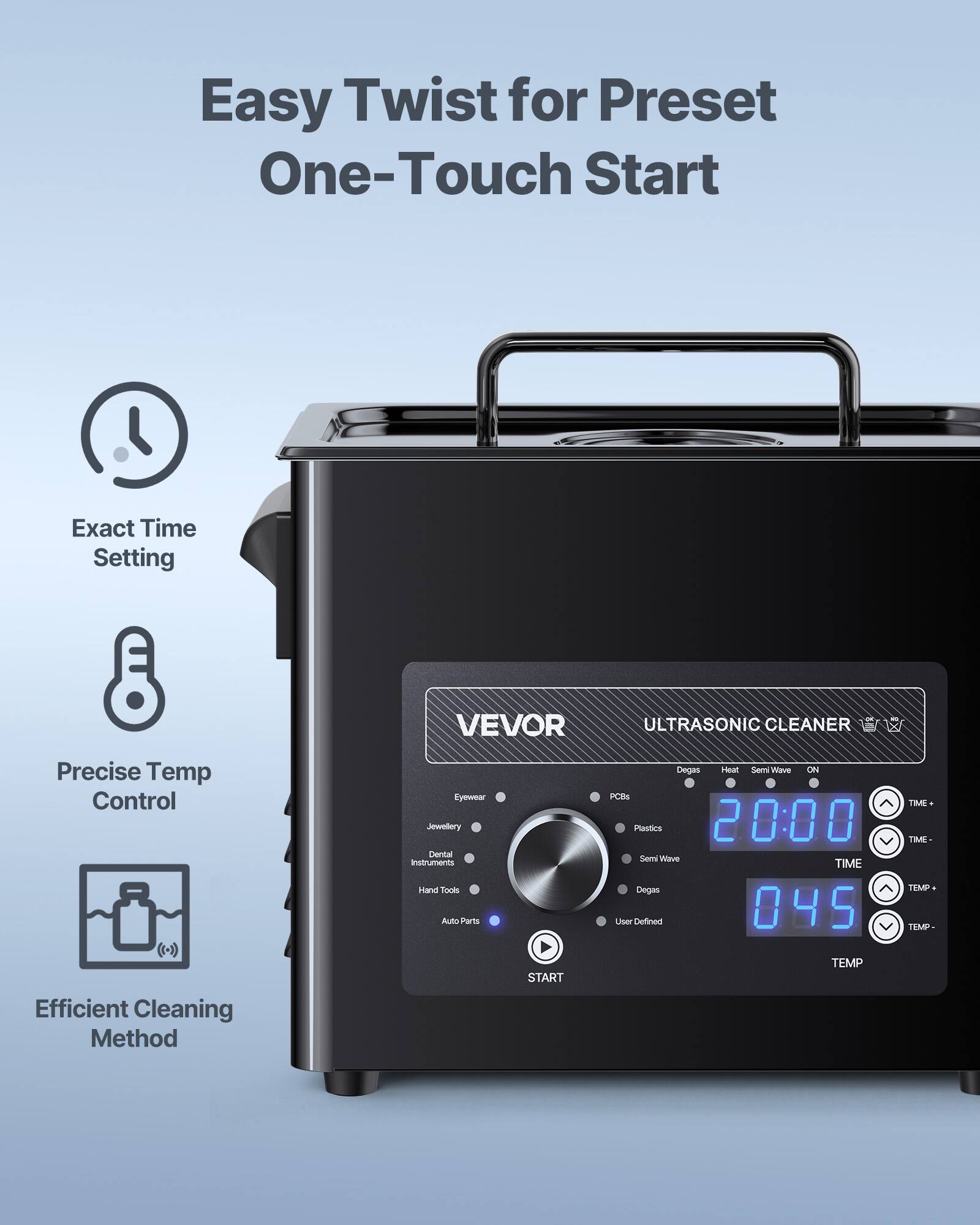 Easy Twist for Preset One-Touch Start

Exact Time Setting

VEVOR ULTRASONIC CLEANER

Precise Temp Control

Eyewear Jewellery Dental Instruments Hand Tools Auto Parts

Degas Heat Semi Wave ON PCBs Plastics 20:00 Semi Wave TIME Degas User Defined 045

TIME TIME TEMP TEMP

Efficient Cleaning Method

START