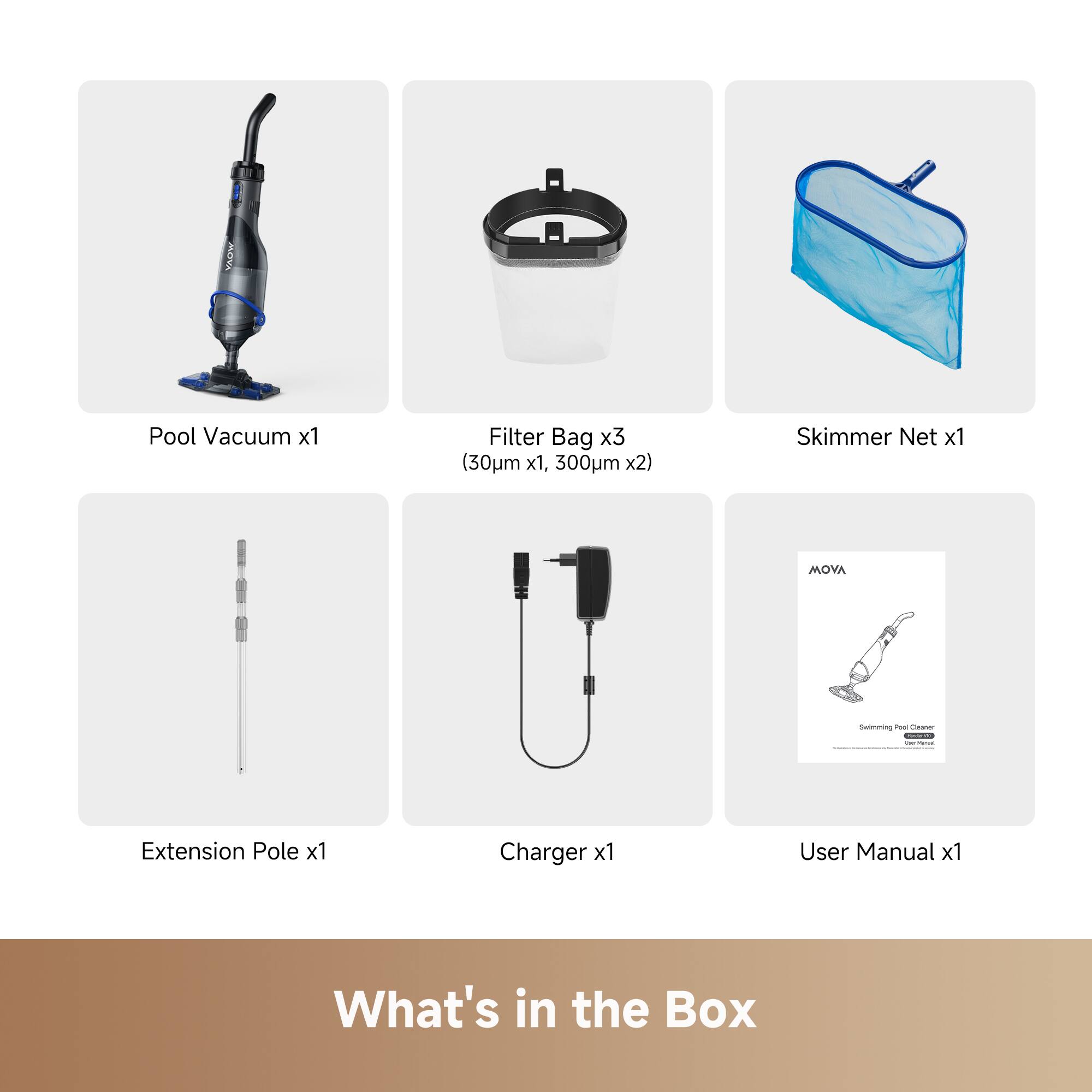 MOVA Pool Vacuum x1  
Filter Bag x3 (30µm x1, 300µm x2)  
Skimmer Net x1  
MOVA -h - - - I : Extension Pole x1  
Charger x1  
User Manual x1  

What's in the Box