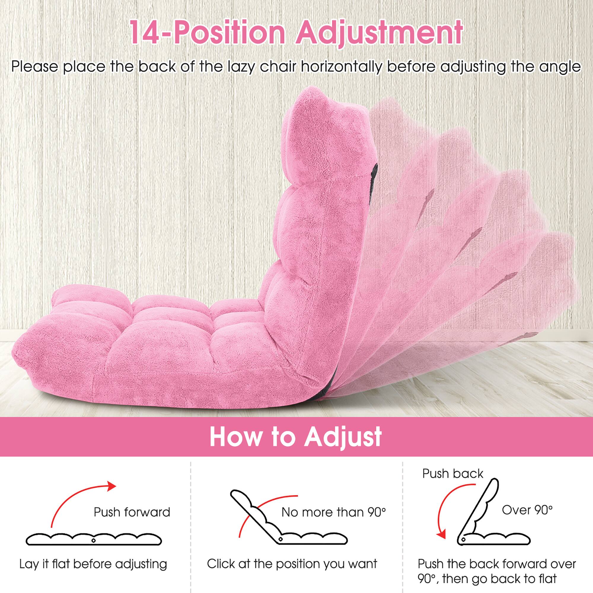 14-Position Adjustment  
Please place the back of the lazy chair horizontally before adjusting the angle  

How to Adjust  
Push forward  
Lay it flat before adjusting  

No more than 90°  
Click at the position you want  

Push back  
Over 90°  
Push the back forward over 90°, then go back to flat