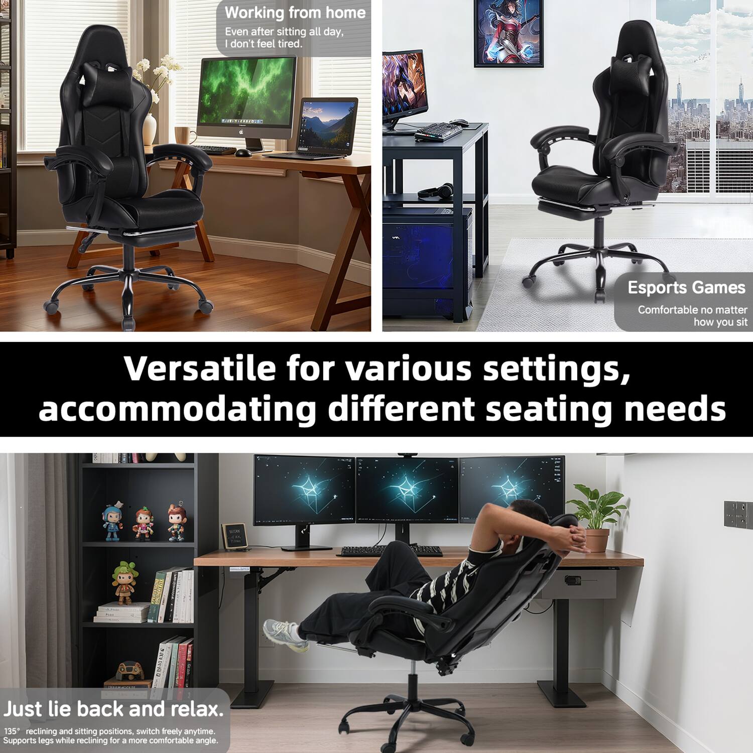 Working from home  
Even after sitting all day, I don't feel tired.

Esports Games  
Comfortable no matter how you sit

Versatile for various settings, accommodating different seating needs

Just lie back and relax.  
135° reclining and sitting positions, switch freely anytime.  
Supports legs while reclining for a more comfortable angle.