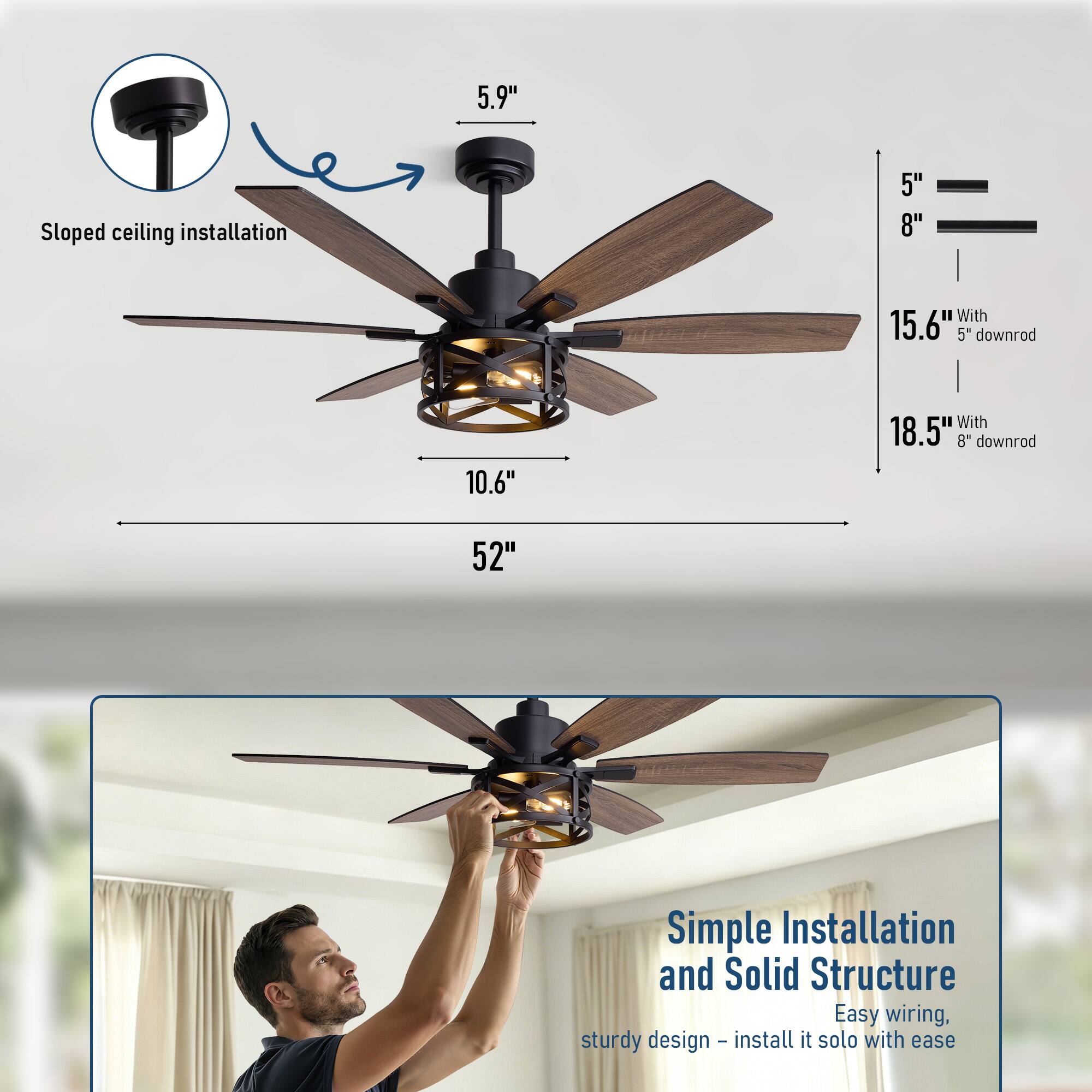 5.9" Sloped ceiling installation  
5" 8"  
With 15.6" 5" downrod  
10.6" With 18.5" 8" downrod  
52"  
Simple Installation and Solid Structure  
Easy wiring, sturdy design - install it solo with ease
