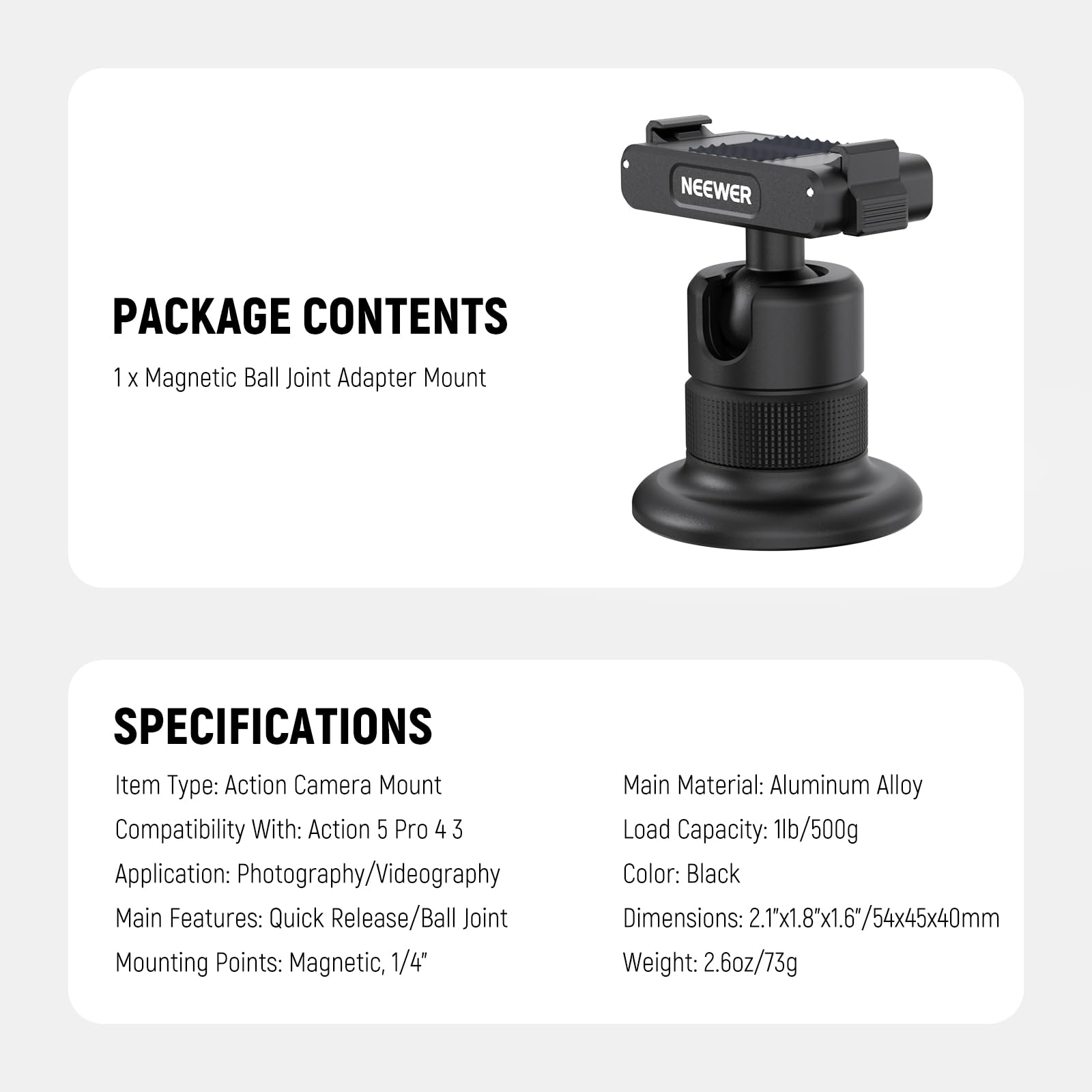PACKAGE CONTENTS  
1 x Magnetic Ball Joint Adapter Mount  

SPECIFICATIONS  
Item Type: Action Camera Mount  
Compatibility With: Action 5 Pro 4 3  
Application: Photography/Videography  
Main Features: Quick Release/Ball Joint  
Mounting Points: Magnetic, 1/4"  
Main Material: Aluminum Alloy  
Load Capacity: 1lb/500g  
Color: Black  
Dimensions: 2.1x1.8x1.6"/54x45x40mm  
Weight: 2.6oz/73g