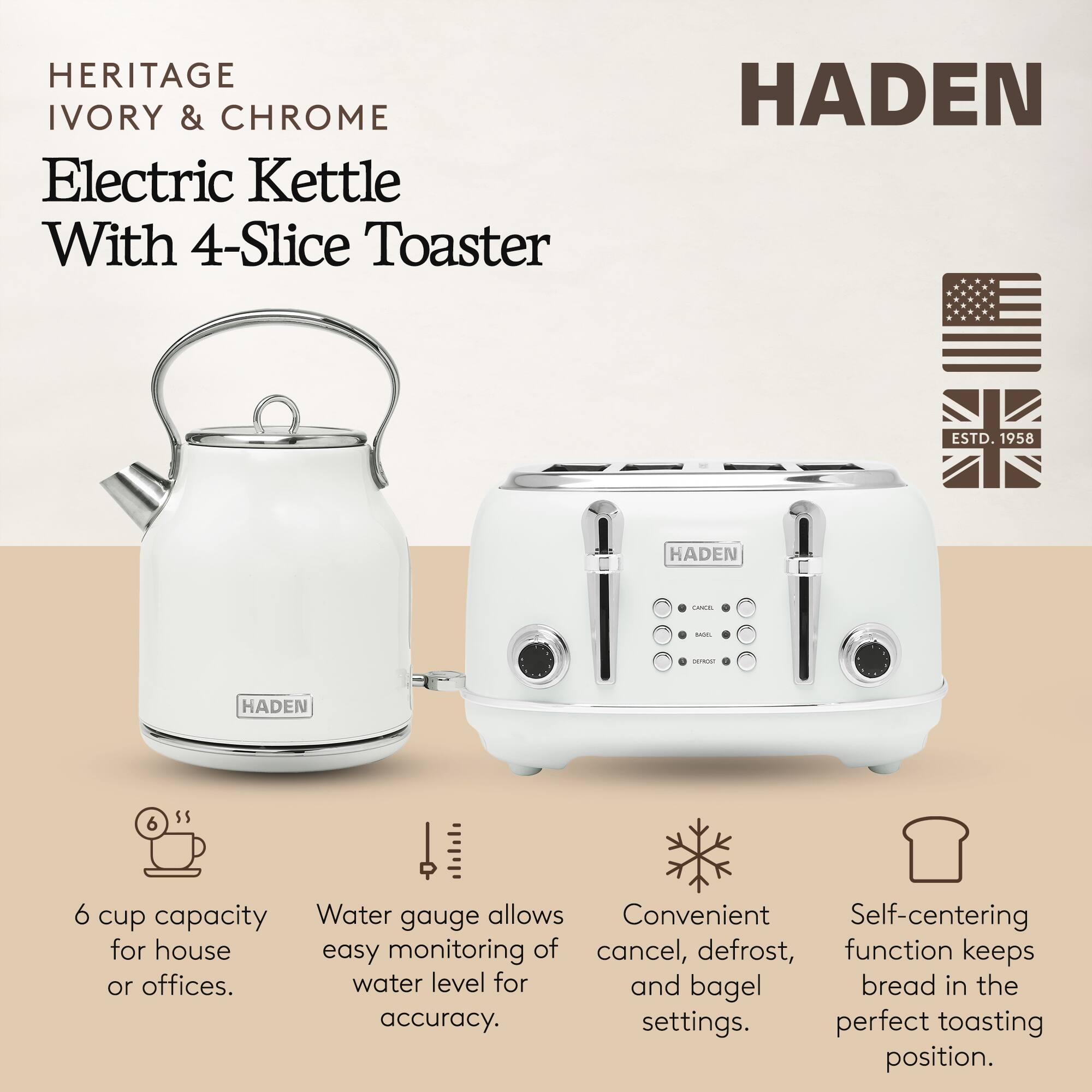 HERITAGE IVORY & CHROME Electric Kettle With 4-Slice Toaster  
HADEN ESTD. 1958  

- 6 cup capacity for house or offices.  
- Water gauge allows easy monitoring of water level for accuracy.  
- Convenient cancel, defrost, and bagel settings.  
- Self-centering function keeps bread in the perfect toasting position.
