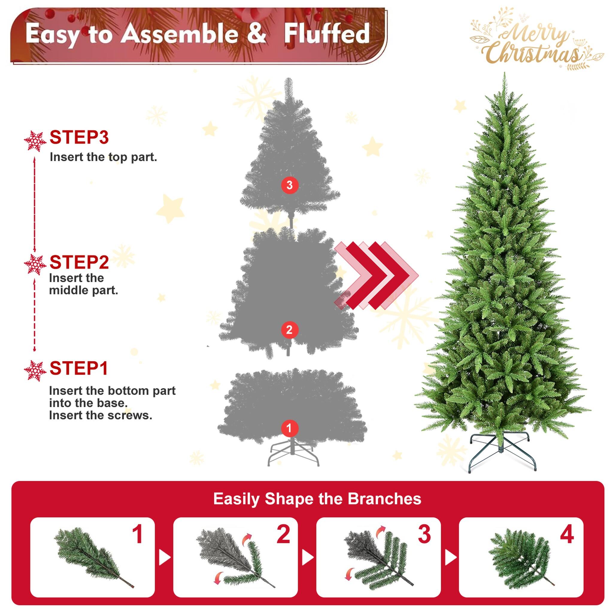 Easy to Assemble & Fluffed  
Merry Christmas  

STEP 1: Insert the bottom part into the base. Insert the screws.  
STEP 2: Insert the middle part.  
STEP 3: Insert the top part.  

Easily Shape the Branches  
1  
2  
3  
4