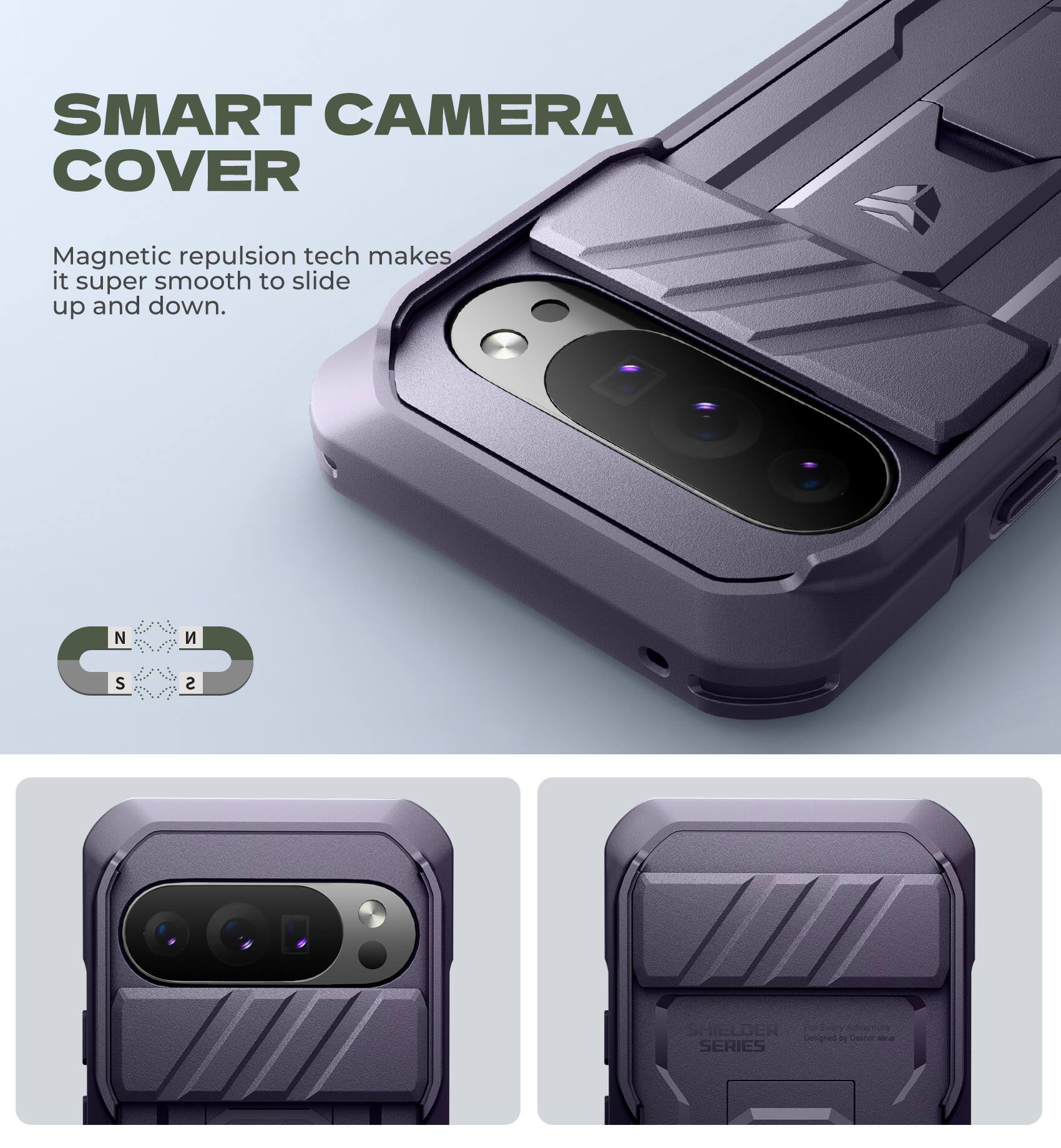 SMART CAMERA COVER

Magnetic repulsion tech makes it super smooth to slide up and down.

NCS SHIELDER Every Adventure Canignen T Desnol - SERIES

SHIELDER SERIES
For Every Adventure
Designed by Device 2