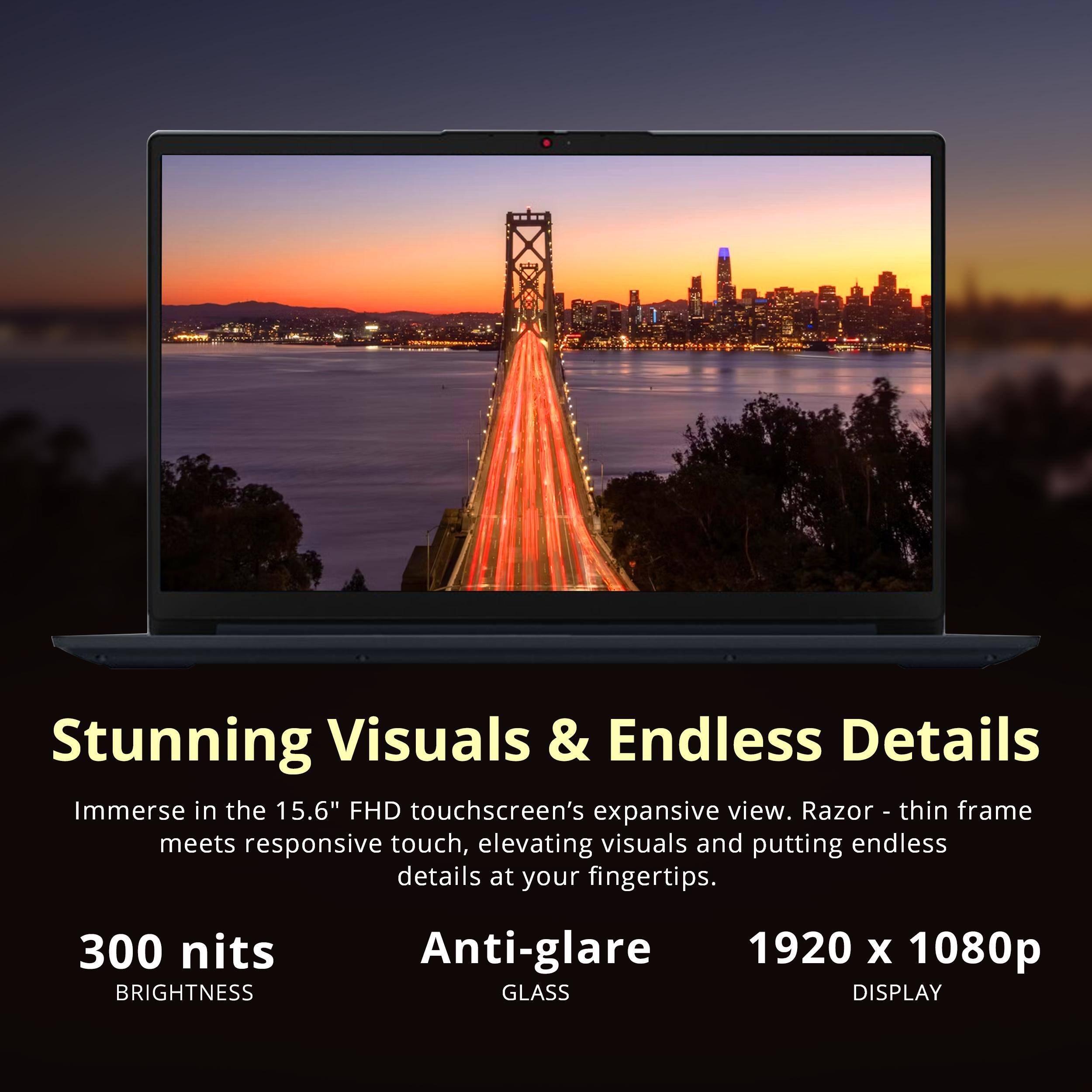 Stunning Visuals & Endless Details  
Immerse in the 15.6" FHD touchscreen's expansive view. Razor - thin frame meets responsive touch, elevating visuals and putting endless details at your fingertips.  
300 nits BRIGHTNESS  
Anti-glare GLASS DISPLAY  
1920 x 1080p