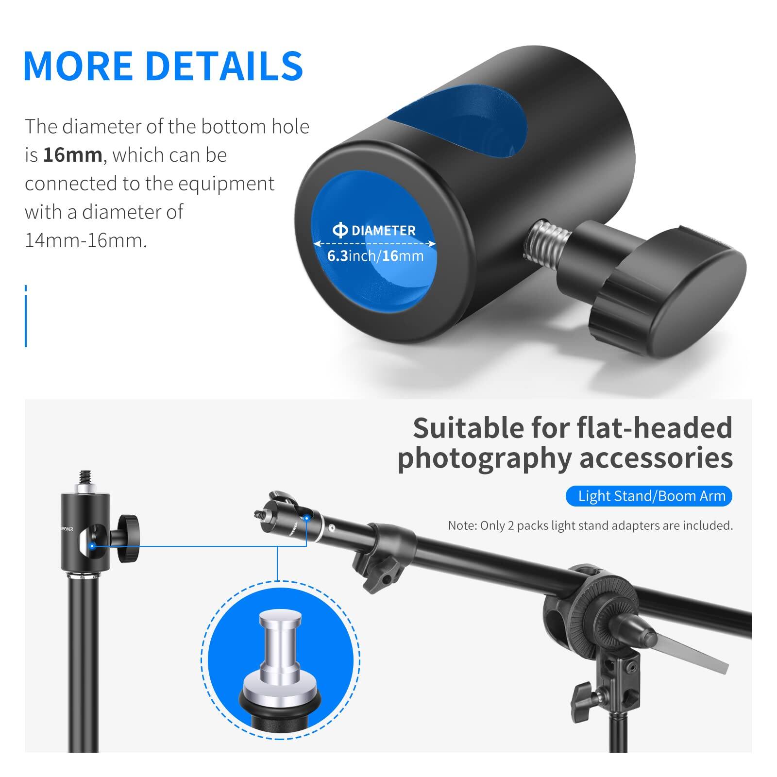 MORE DETAILS

The diameter of the bottom hole is 16mm, which can be connected to the equipment with a diameter of 14mm-16mm.

6.3inch/16mm

Suitable for flat-headed photography accessories

Light Stand/Boom Arm

Note: Only 2 packs light stand adapters are included.
