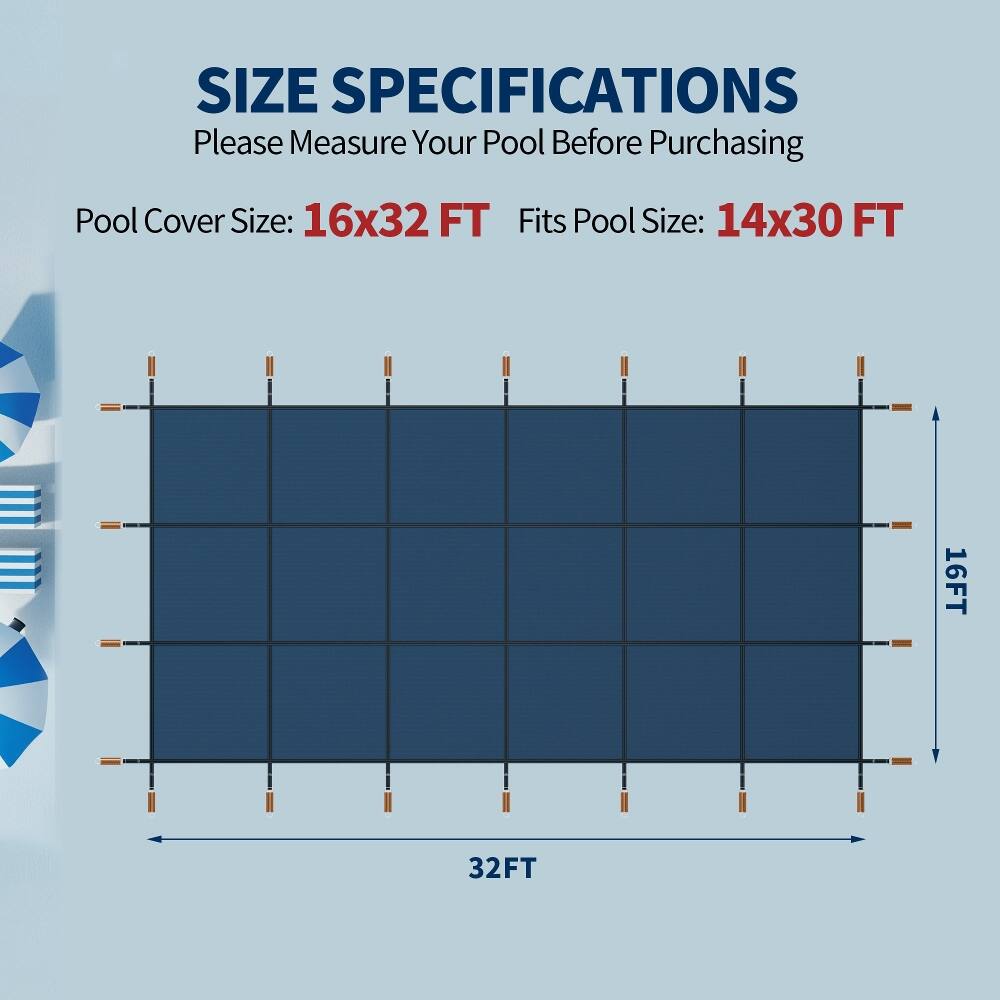 SIZE SPECIFICATIONS  
Please Measure Your Pool Before Purchasing  

Pool Cover Size: 16x32 FT  
Fits Pool Size: 14x30 FT  

16FT  
32FT