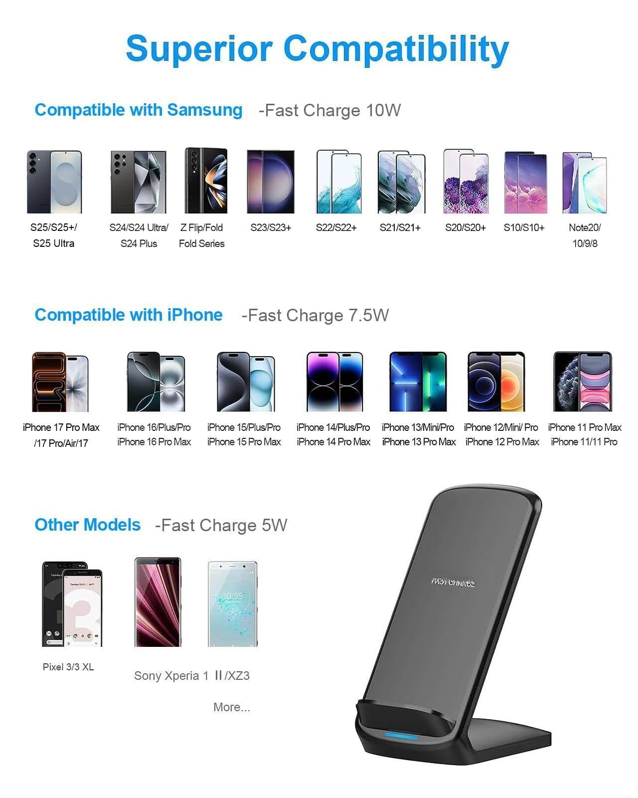 Superior Compatibility

Compatible with Samsung - Fast Charge 10W  
S25/S25+/S25 Ultra  
S24/S24 Ultra  
Z Flip/Fold  
S24 Plus Fold Series  
S23/S23+  
S22/S22+  
S21/S21+  
S20/S20+  
S10/S10+  
Note20/10/9/8  

Compatible with iPhone - Fast Charge 7.5W  
iPhone 17 Pro Max /17 Pro/Air/17  
iPhone 16/Plus/Pro  
iPhone 15/Plus/Pro  
iPhone 14/Plus/Pro  
iPhone 13Mini/Pro  
iPhone 12/Mini/Pro  
iPhone 11 Pro Max  
iPhone 16 Pro Max  
iPhone 15 Pro Max  
iPhone 14 Pro Max  
iPhone 13 Pro Max  
iPhone 12 Pro Max  
iPhone 11/11 Pro  

Other Models - Fast Charge 5W  
Pixel 3/3 XL  
Sony Xperia 1 II/XZ3  
More...
