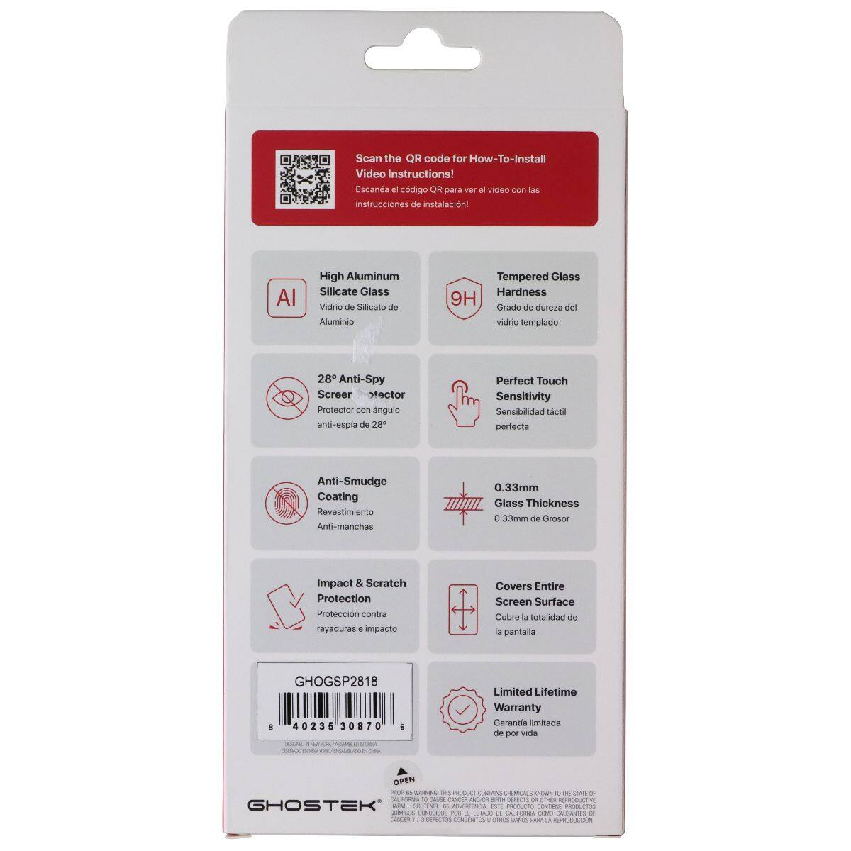 Scan the QR code for How-To-Install Video Instructions!  
Escane el código QR para ver el video con las instrucciones de instalación!  

High Aluminum Silicate Glass  
Vidrio de Silicato de Aluminio  

Tempered Glass Hardness 9H  
Grado de dureza del vidrio templado  

28° Anti-Spy Screer Protector con ángulo anti-espía de 28°  

Perfect Touch Sensitivity  
Sensibilidad táctil perfecta  

Anti-Smudge Coating  
Revestimiento Anti-manchas  

0.33mm Glass Thickness  
0.33mm de Grosor  

Impact & Scratch Protection  
Protección contra rayaduras e impacto  

Covers Entire Screen Surface  
Cubre a totalidad de la pantalla  

Limited Lifetime Warranty  
Garantía limitada de por vida  

GHOGSP2818  

40236 30870  

OPEN - de ntoN TH PROFAC CONTAINS DIEMLAL N W 1 SAN A OA N CAL uin ME/E cs DEFETS  
CPES PRE GHOSTEK TM SEETIM 8 MIS ISE PRLLACS NTIN PRODUCTOS