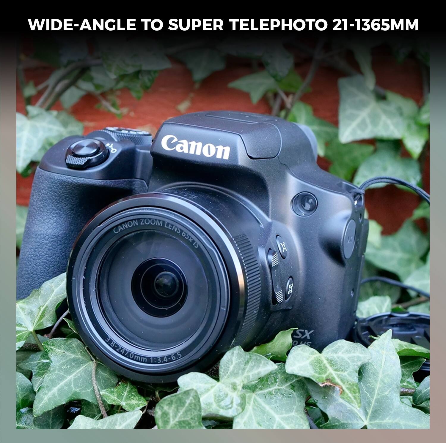 WIDE-ANGLE TO SUPER TELEPHOTO 21-1365MM  
Canon CANON ZOOM LENS 65X15 IS X S  
3.8-8-247.0mm 1:3.4-6.5 SX OUS  
CANON ZOOM LENS 65X15 IS  
28-247.0mm 1:3.4-6.5