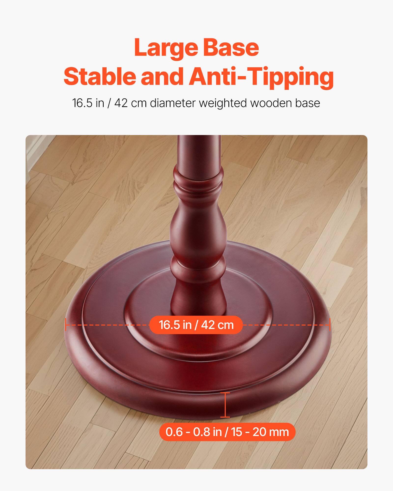 Large Base  
Stable and Anti-Tipping  

16.5 in / 42 cm diameter weighted wooden base  

16.5 in / 42 cm  

0.6 - 0.8 in / 15 - 20 mm