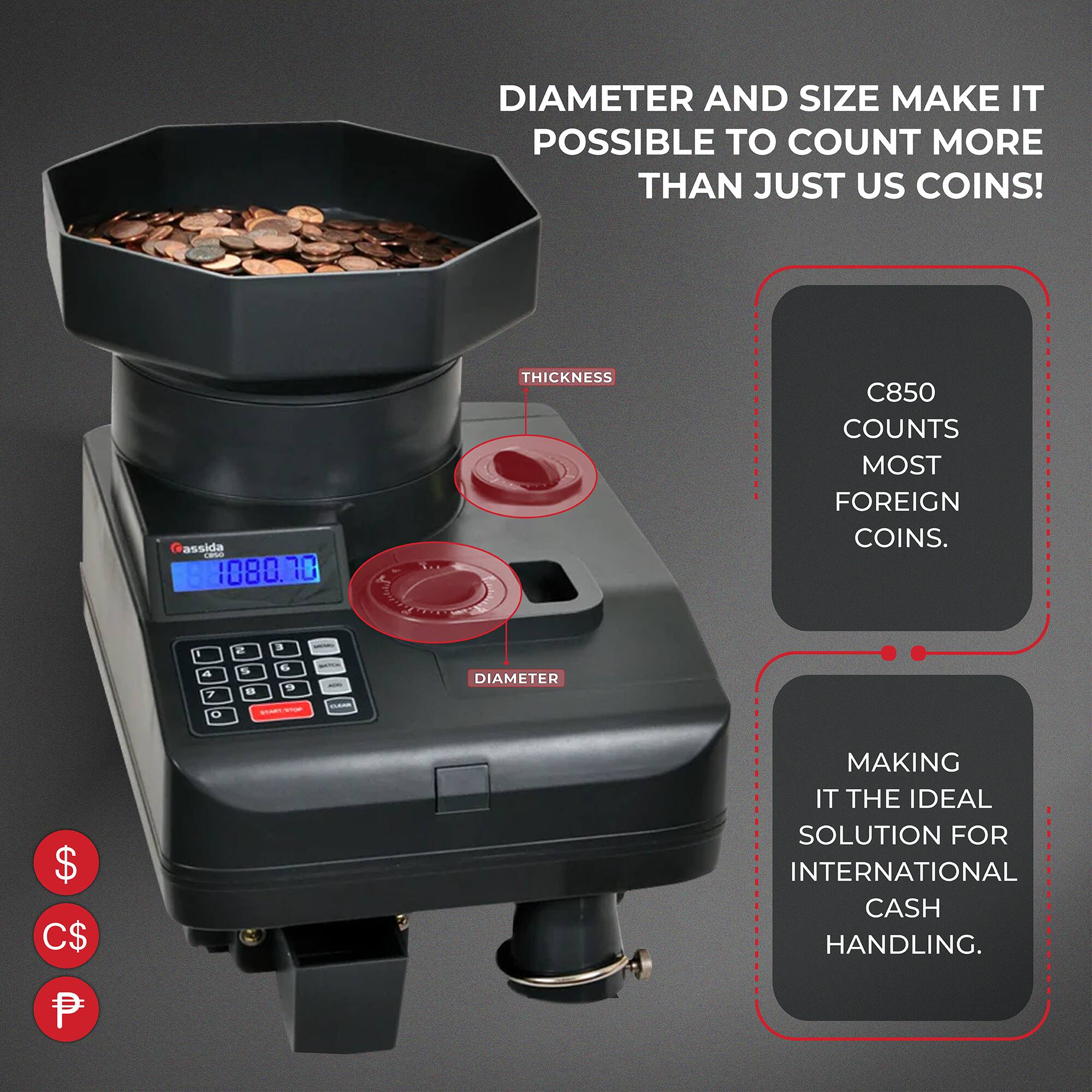 DIAMETER AND SIZE MAKE IT POSSIBLE TO COUNT MORE THAN JUST US COINS!

C850 COUNTS MOST FOREIGN COINS.

MAKING IT THE IDEAL SOLUTION FOR INTERNATIONAL CASH HANDLING.
