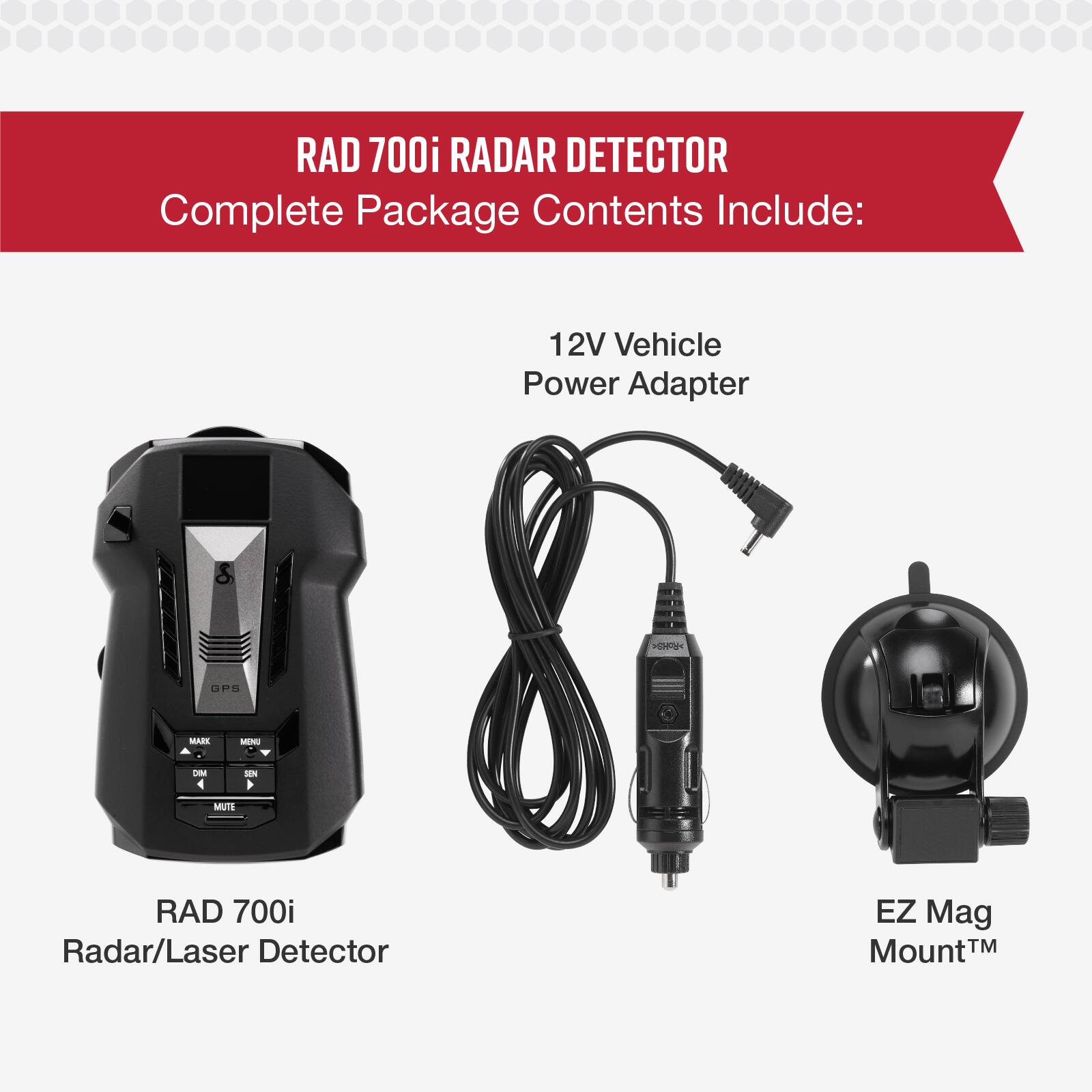 RAD 700i RADAR DETECTOR Complete Package Contents Include:  
12V Vehicle Power Adapter  
RAD 700i Radar/Laser Detector  
EZ Mag Mount™