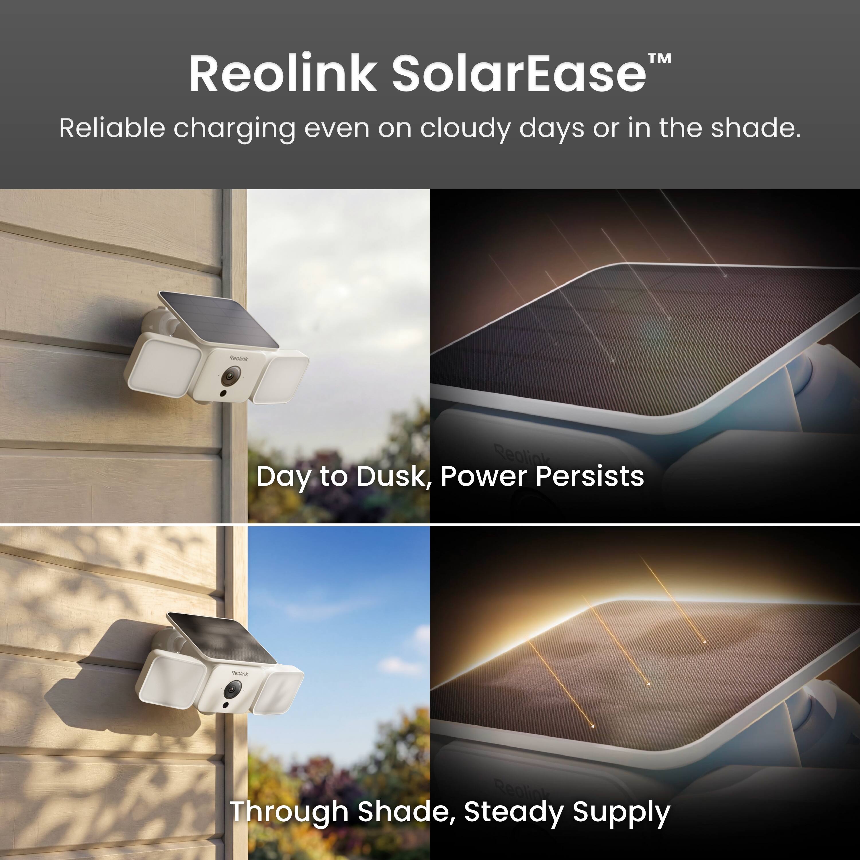 Reolink SolarEase™  
Reliable charging even on cloudy days or in the shade.  

Day to Dusk, Power Persists  

Through Shade, Steady Supply