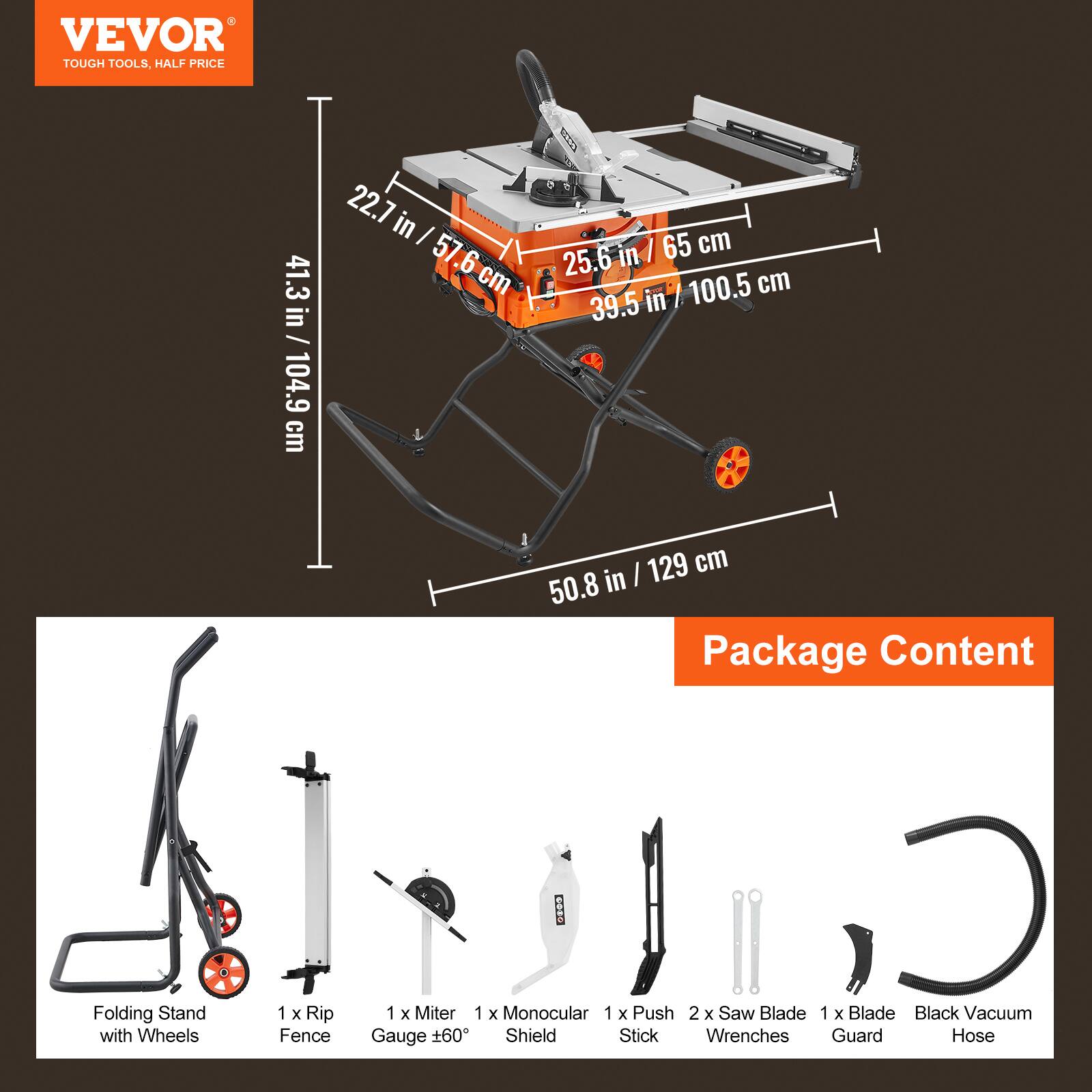 VEVOR TOUGH TOOLS, HALF PRICE

41.3 in / 104.9 cm
22.7 in / 57.6 cm
25.6 in / 65 cm
39.5 in / 100.5 cm
50.8 in / 129 cm

Package Content
- Folding Stand with Wheels
- 1 x Rip Fence
- 1 x Miter Gauge ±60°
- 1 x Monocular Shield
- 1 x Push Stick
- 2 x Saw Blade
- 1 x Blade Guard
- Black Vacuum Hose