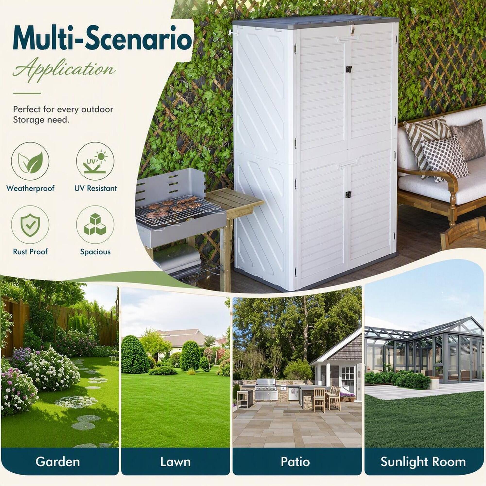 Multi-Scenario Application  
Perfect for every outdoor Storage need.  
Weatherproof  
UV Resistant  
Rust Proof  
Spacious  
Garden  
Lawn  
Patio  
Sunlight Room