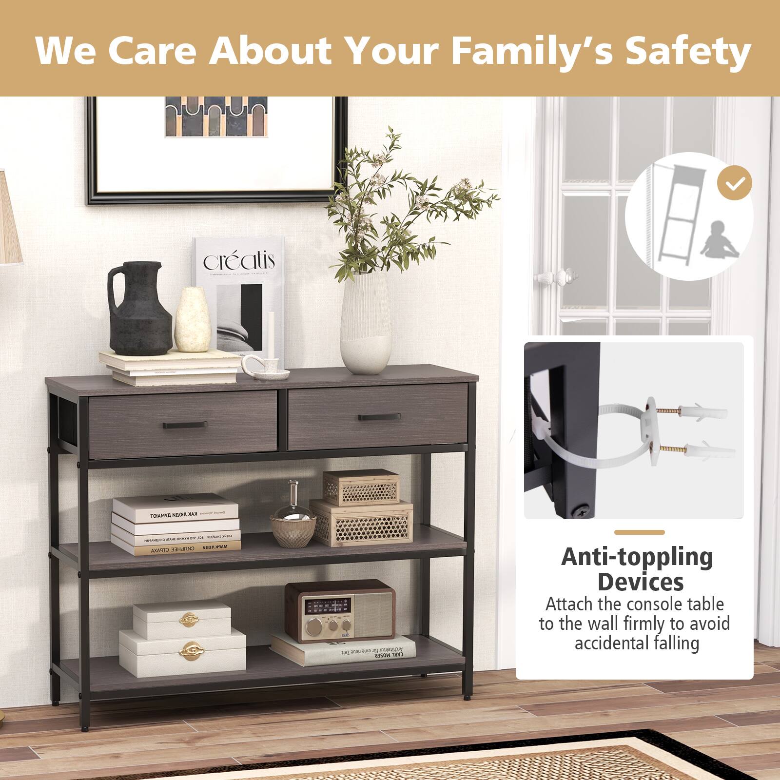 We Care About Your Family's Safety

Anti-toppling Devices
Attach the console table to the wall firmly to avoid accidental falling