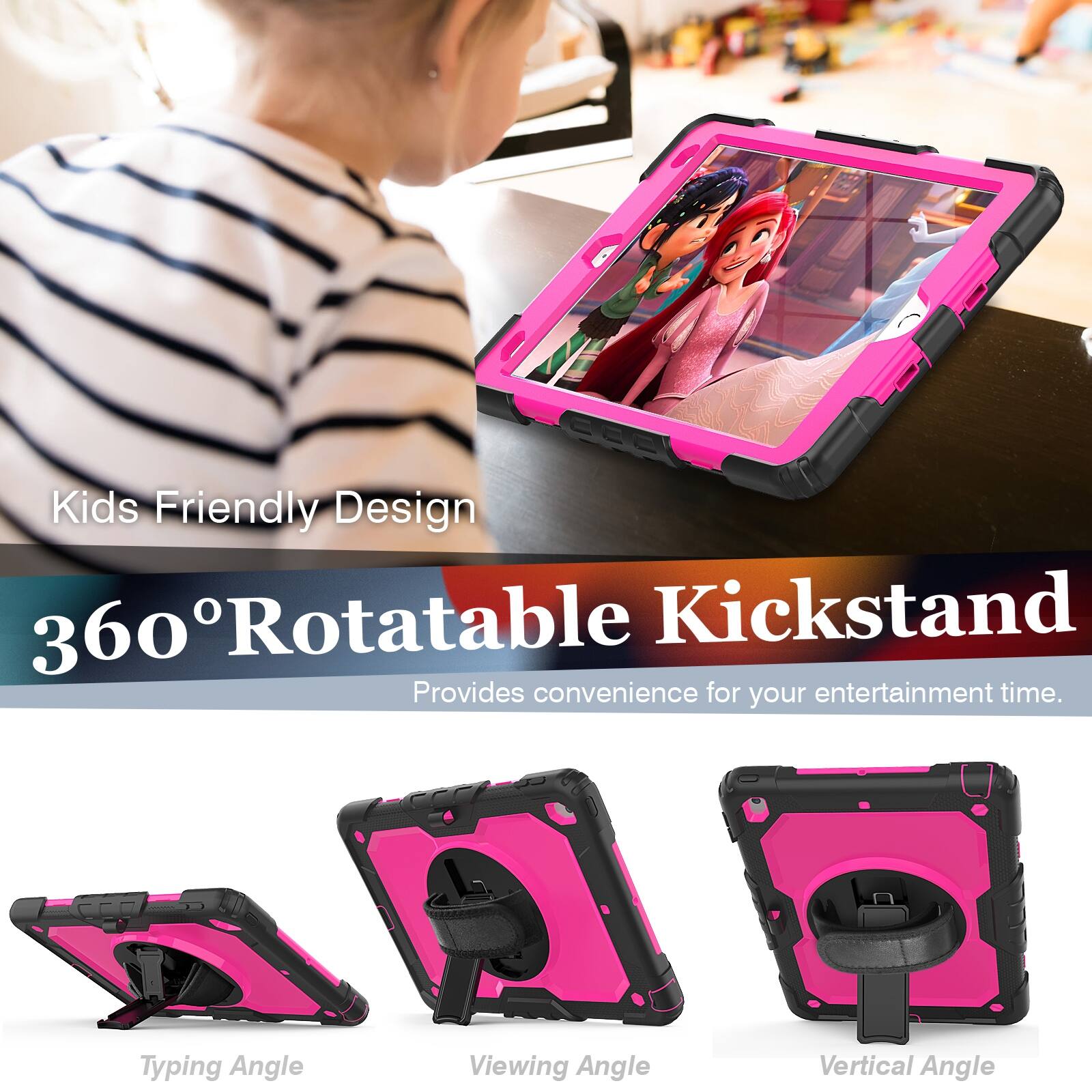 Kids Friendly Design  
360° Rotatable Kickstand  
Provides convenience for your entertainment time.  

Typing Angle  
Viewing Angle  
Vertical Angle