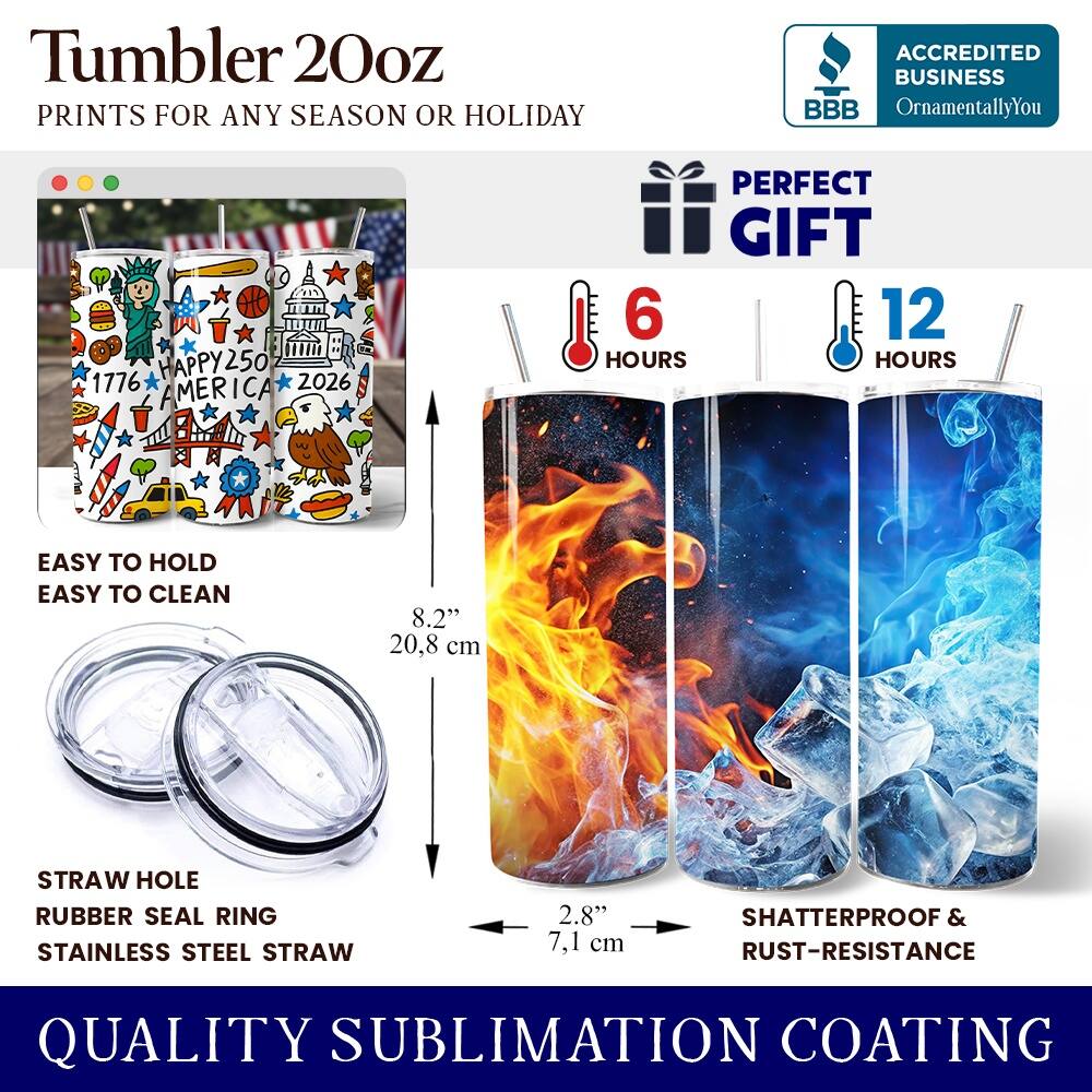 Tumbler 20oz  
PRINTS FOR ANY SEASON OR HOLIDAY  

ACCREDITED BUSINESS  
BBB  
OrnamentallyYou  

1776 HAPPY250 2026 AMERICA  

PERFECT GIFT  
6 HOURS  
12 HOURS  

EASY TO HOLD  
EASY TO CLEAN  

8.2" 20.8 cm  

STRAW HOLE  
RUBBER SEAL RING  
STAINLESS STEEL STRAW  

2.8" 7.1 cm  

SHATTERPROOF & RUST-RESISTANCE  

QUALITY SUBLIMATION COATING