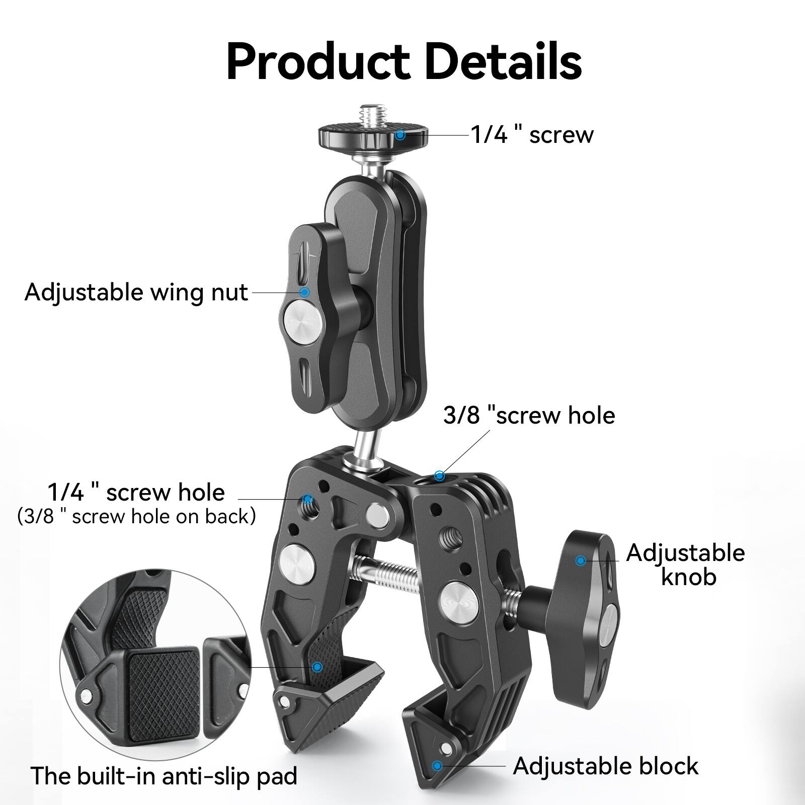 Product Details

- 1/4" screw
- Adjustable wing nut
- 3/8" screw hole
- 1/4" screw hole (3/8" screw hole on back)
- Adjustable knob
- The built-in anti-slip pad
- Adjustable block