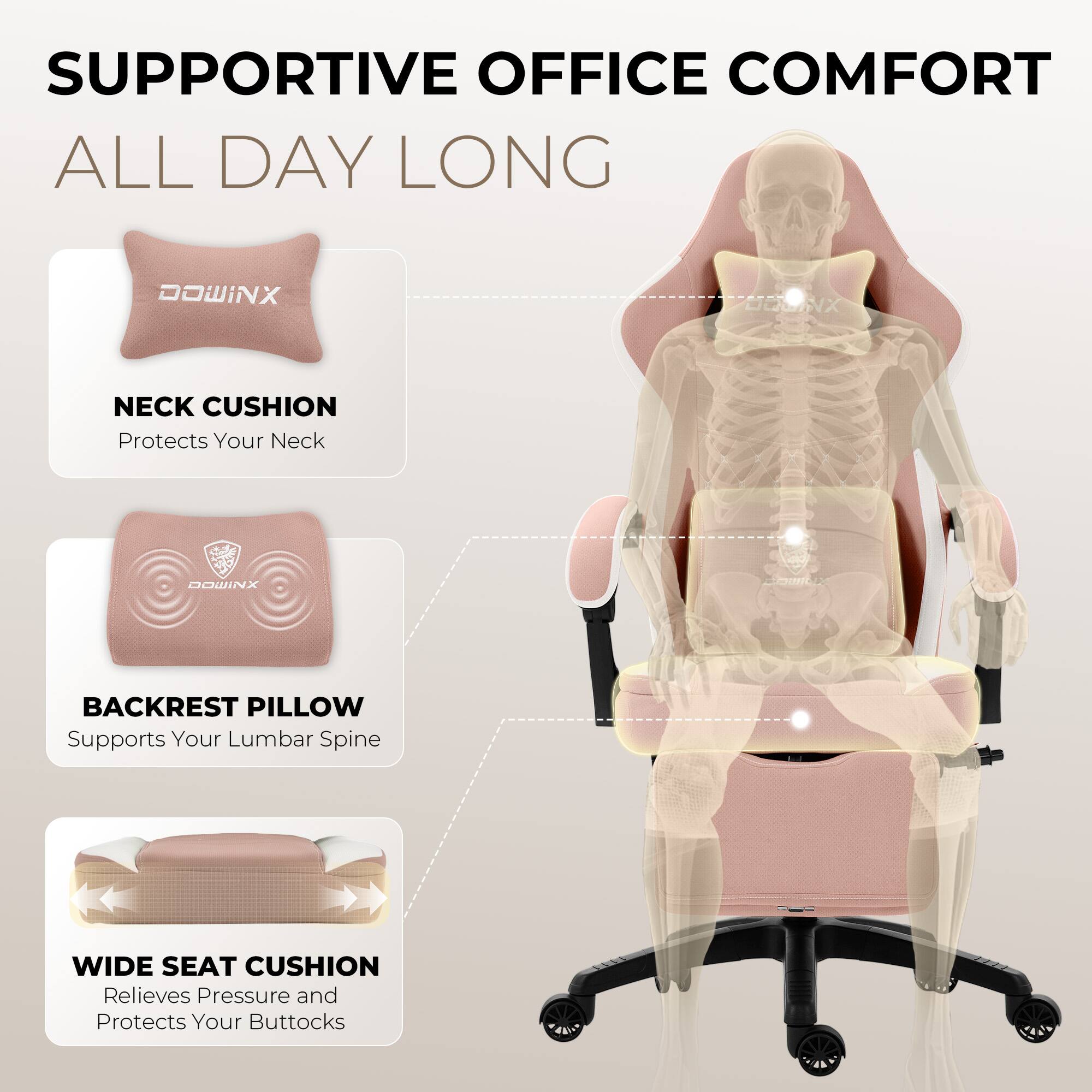 SUPPORTIVE OFFICE COMFORT ALL DAY LONG

DOWINX NECK CUSHION
Protects Your Neck

DOWINX BACKREST PILLOW
Supports Your Lumbar Spine

DOWINX WIDE SEAT CUSHION
Relieves Pressure and Protects Your Buttocks