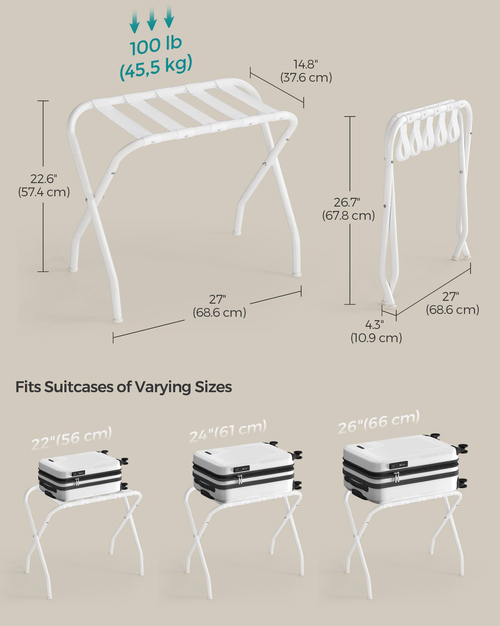 100 lb (45.5 kg)  
14.8" (37.6 cm)  
22.6" (57.4 cm)  
26.7" (67.8 cm)  
27" (68.6 cm)  
4.3" (10.9 cm)  
27" (68.6 cm)  

Fits Suitcases of Varying Sizes  
22" (56 cm)  
24" (61 cm)  
26" (66 cm)