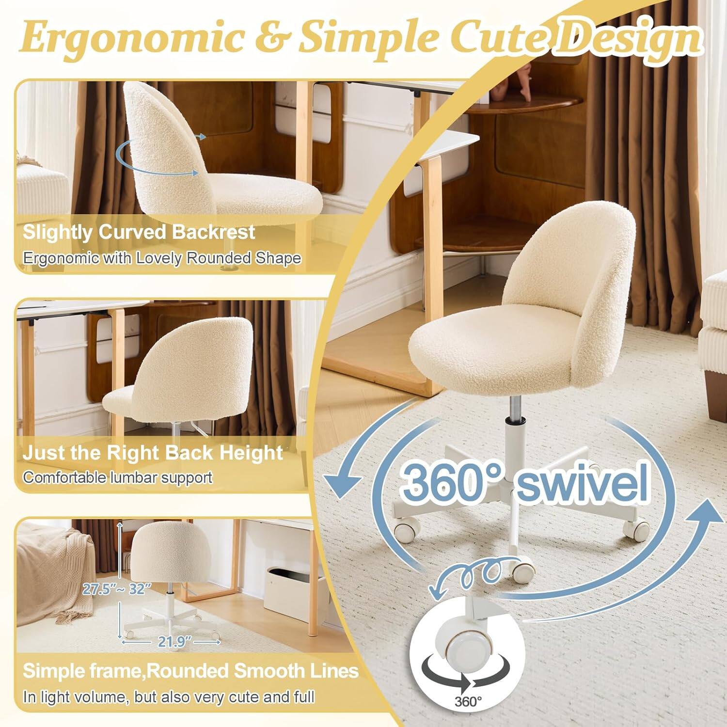 Ergonomic & Simple Cute Design

- Slightly Curved Backrest
  - Ergonomic with Lovely Rounded Shape

- Just the Right Back Height
  - Comfortable lumbar support

- 360° swivel

- Simple frame, Rounded Smooth Lines
  - In light volume, but also very cute and full

Dimensions:
- 27.5"~32"
- 21.9"