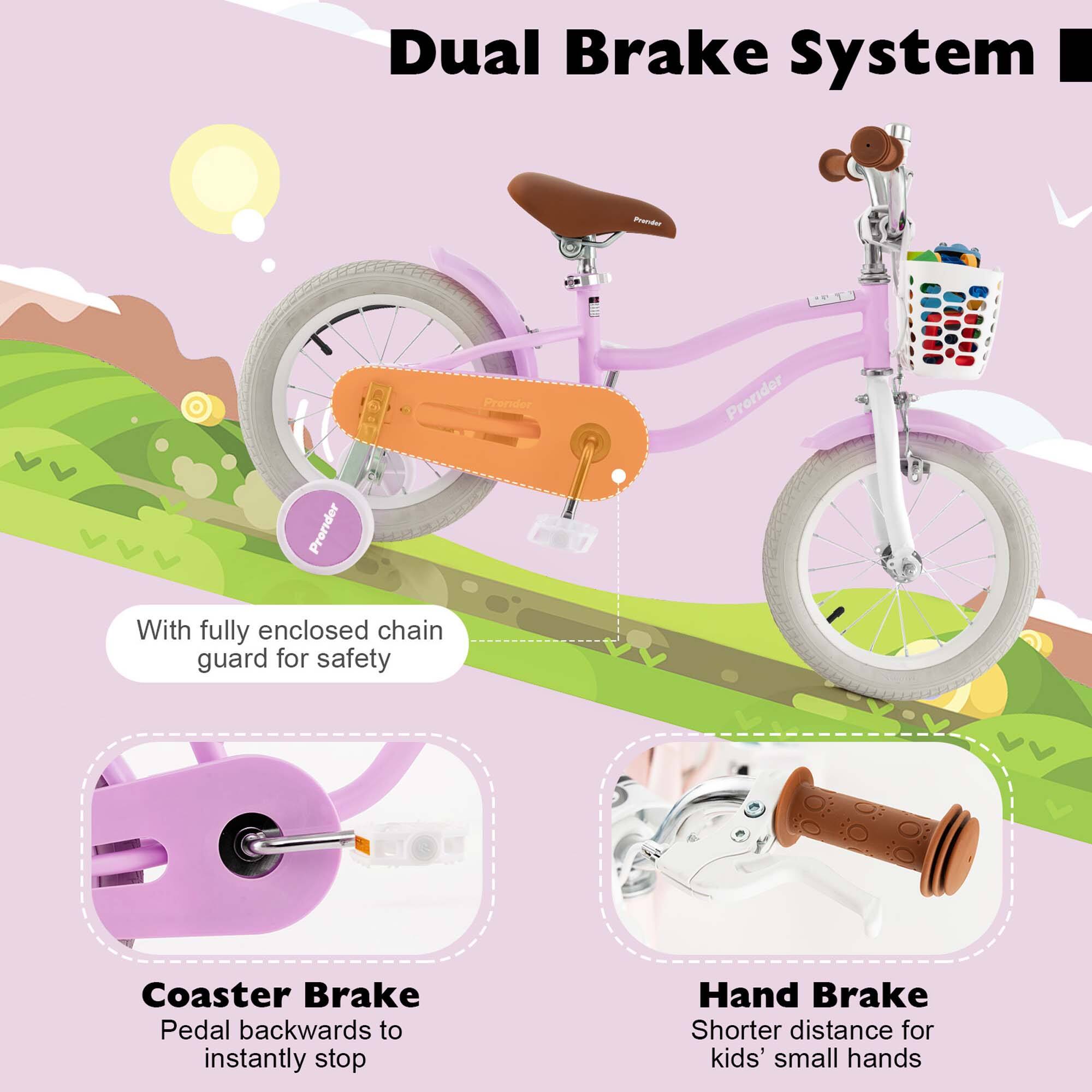Dual Brake System

- With fully enclosed chain guard for safety
- Coaster Brake: Pedal backwards to instantly stop
- Hand Brake: Shorter distance for kids' small hands