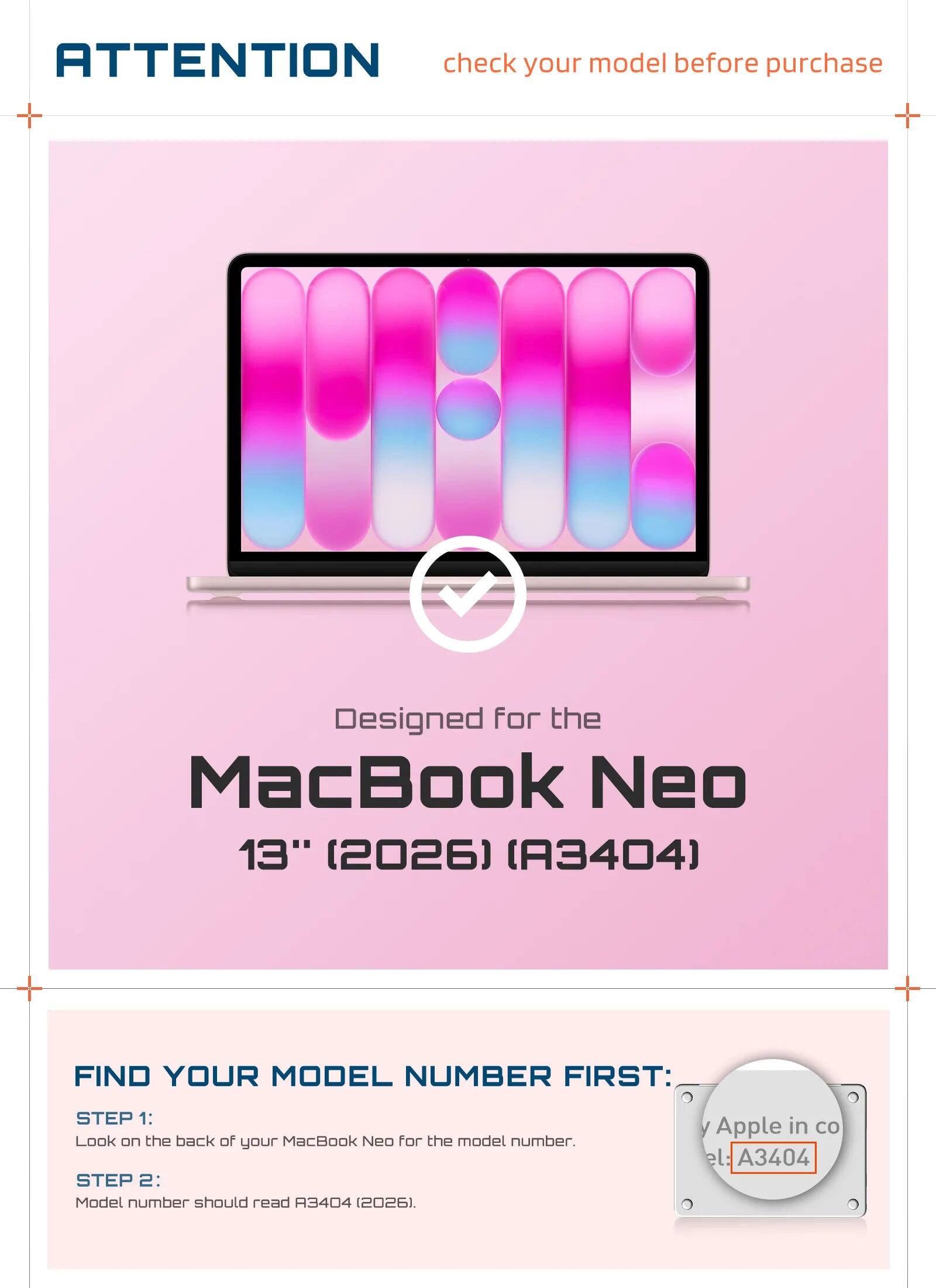 ATTENTION check your model before purchase

Designed for the MacBook Neo 13" (2026) (A3404)

FIND YOUR MODEL NUMBER FIRST:
STEP 1: Look on the back of your MacBook Neo for the model number.
STEP 2: Model number should read A3404 (2026).

Apple in co
el: A3404