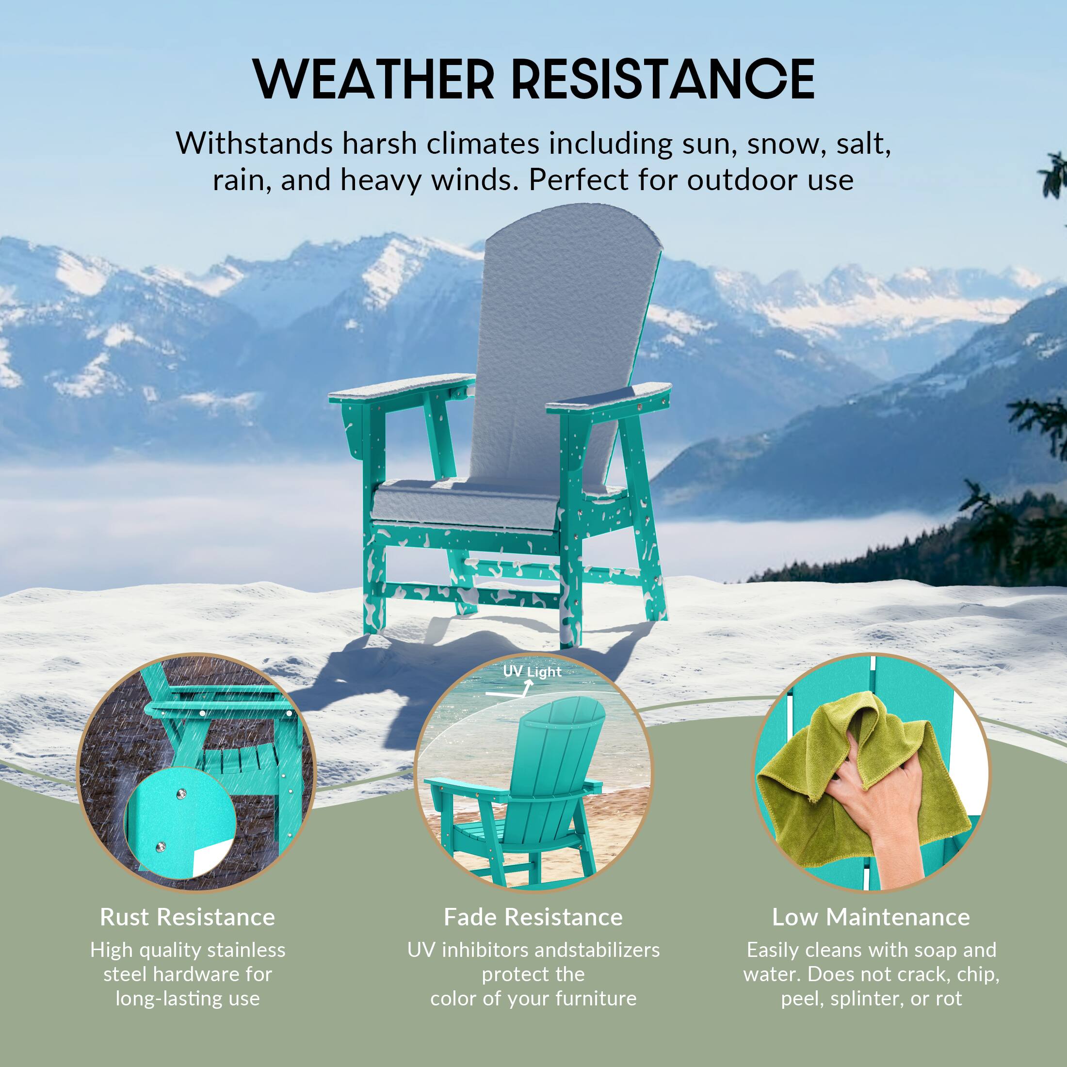 WEATHER RESISTANCE  
Withstands harsh climates including sun, snow, salt, rain, and heavy winds. Perfect for outdoor use

UV Light

Rust Resistance  
High quality stainless steel hardware for long-lasting use

Fade Resistance  
UV inhibitors and stabilizers protect the color of your furniture

Low Maintenance  
Easily cleans with soap and water. Does not crack, chip, peel, splinter, or rot