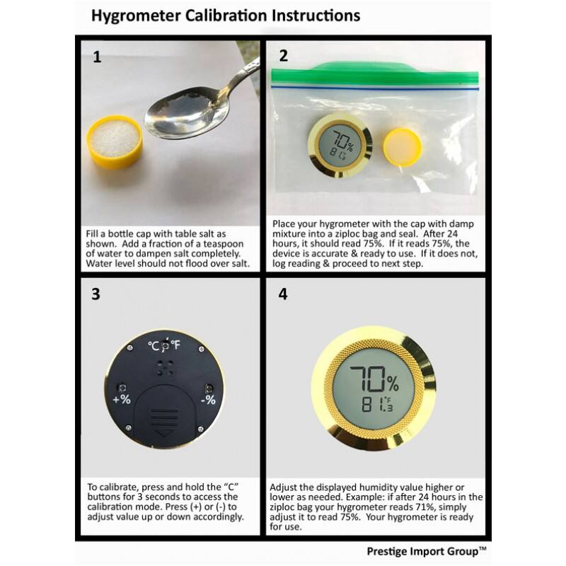 Hygrometer Calibration Instructions

1. Fill a bottle cap with table salt as shown. Add a fraction of a teaspoon of water to dampen salt completely. Water level should not flood over salt.

2. Place your hygrometer with the cap with damp mixture into a ziploc bag and seal. After 24 hours, it should read 75%. If it reads 75%, the device is accurate & ready to use. If it does not, log reading & proceed to next step.

3. To calibrate, press and hold the "C" buttons for 3 seconds to access the calibration mode. Press (+) or (-) to adjust value up or down accordingly.

4. Adjust the displayed humidity value higher or lower as needed. Example: if after 24 hours in the ziploc bag your hygrometer reads 71%, simply adjust it to read 75%. Your hygrometer is ready for use.

Prestige Import Group