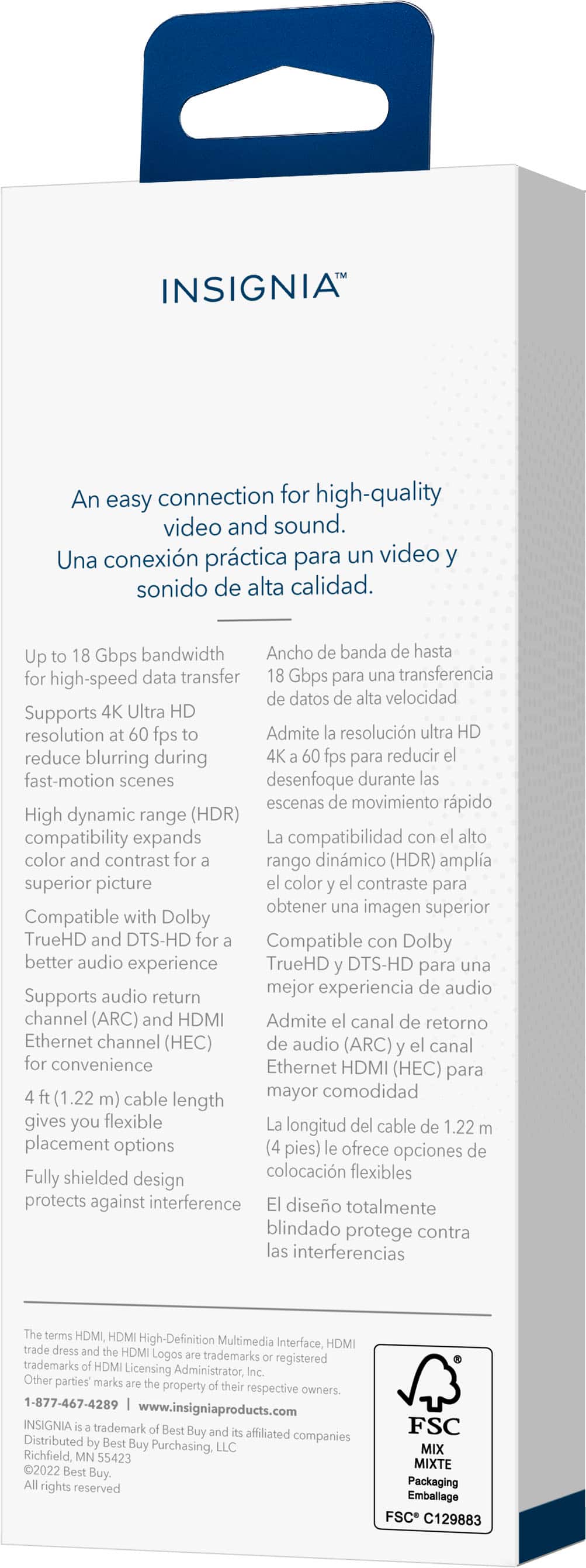 INSIGNIA An easy connection for high-quality video and sound. Una conexión práctica para un video y sonido de alta calidad. Up to 10 Gbps bandwidth Ancho banda hasta 10 Gbps para transferencia de datos de alta velocidad Supports 4K Ultra HD resolution fps Admite resolución ultra HD para reducir el desenfoque durante las escenas de movimiento rápido High dynamic range (HDR) compatibility expands compatibility with high color and contrast for rango dinámico (HDR) amplia compatibilidad con alto color y contraste para obtener una imagen superior Compatible with Dolby TrueHD and DTS-HD for better audio experience Compatible con Dolby TrueHD y DTS-HD para una mejor experiencia de audio Supports audio return channel (ARC) and HDMI Admite canal de retorno de audio (ARC) y HDMI (HEC) para la comodidad de un cable de mayor longitud de 1.22 metros.