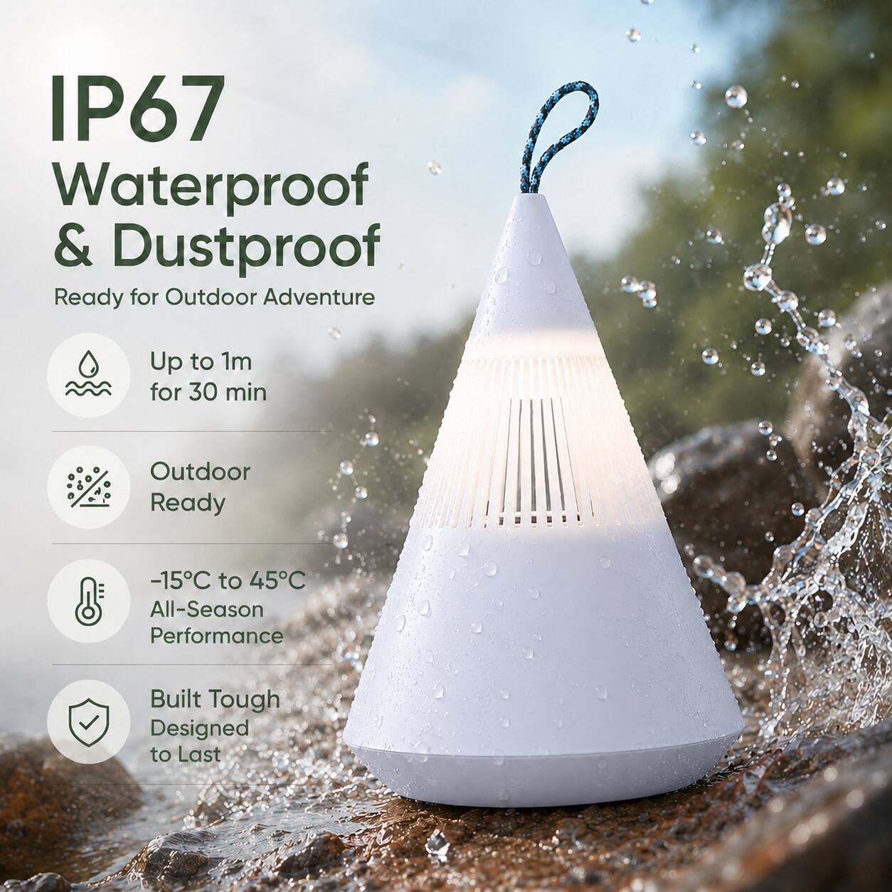 IP67 Waterproof & Dustproof  
Ready for Outdoor Adventure  
Up to 1m for 30 min  
Outdoor Ready  
-15°C to 45°C All-Season Performance  
Built Tough Designed to Last