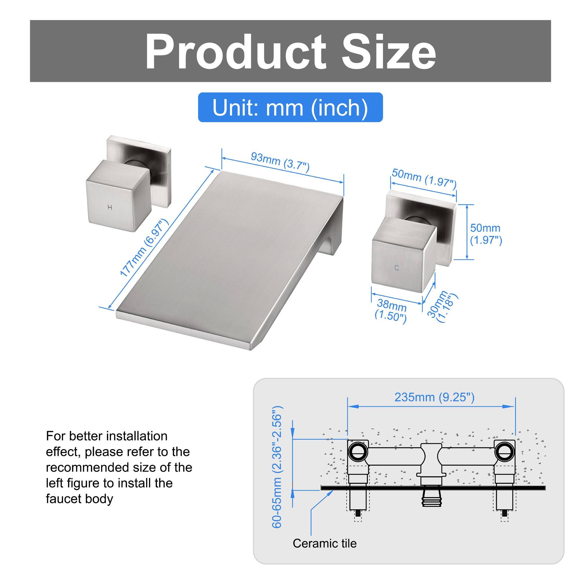 Product Size  
Unit: mm (inch)

- 93mm (3.7")
- 177mm (6.97")
- 50mm (1.97")
- 38mm (1.50")
- 30mm (1.18")
- 50mm (1.97")

For better installation effect, please refer to the recommended size of the left figure to install the faucet body (2.36"-2.56")

Ceramic tile  
60-65mm (2.36"-2.56")  
235mm (9.25")