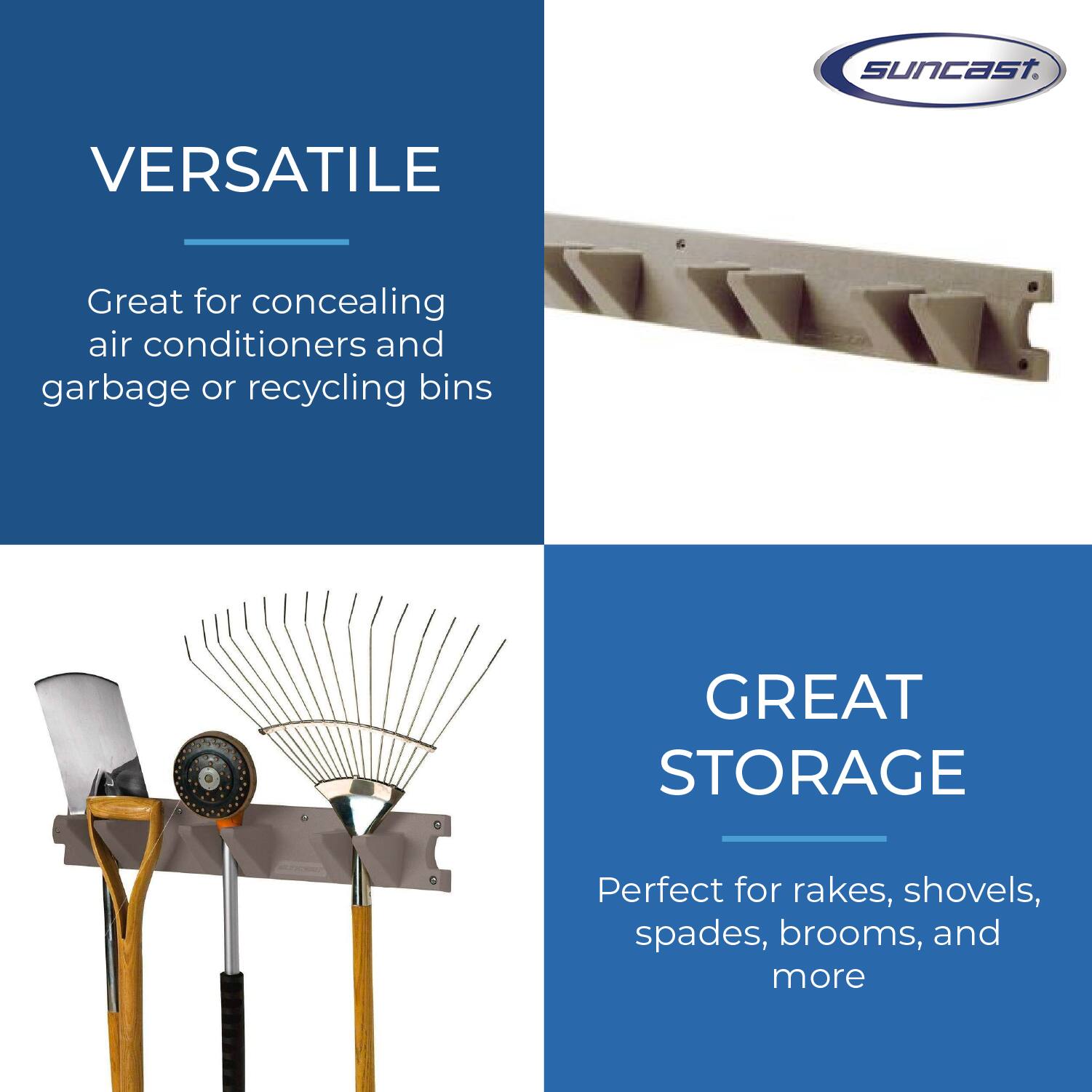 SunCast.  
VERSATILE  
Great for concealing air conditioners and garbage or recycling bins  

GREAT STORAGE  
Perfect for rakes, shovels, spades, brooms, and more