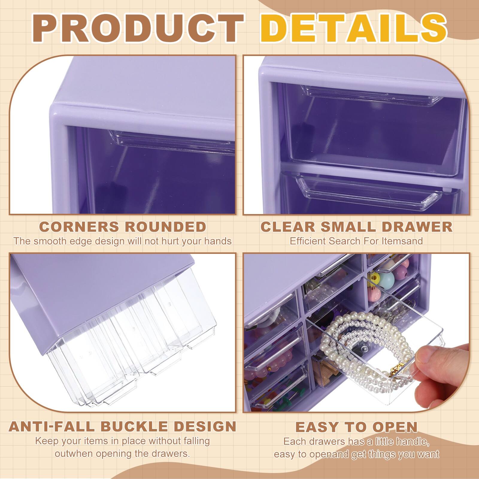 PRODUCT DETAILS

- CORNERS ROUNDED  
  The smooth edge design will not hurt your hands

- CLEAR SMALL DRAWER  
  Efficient Search For Items

- ANTI-FALL BUCKLE DESIGN  
  Keep your items in place without falling out when opening the drawers

- EASY TO OPEN  
  Each drawer has a little handle, easy to open and get things you want