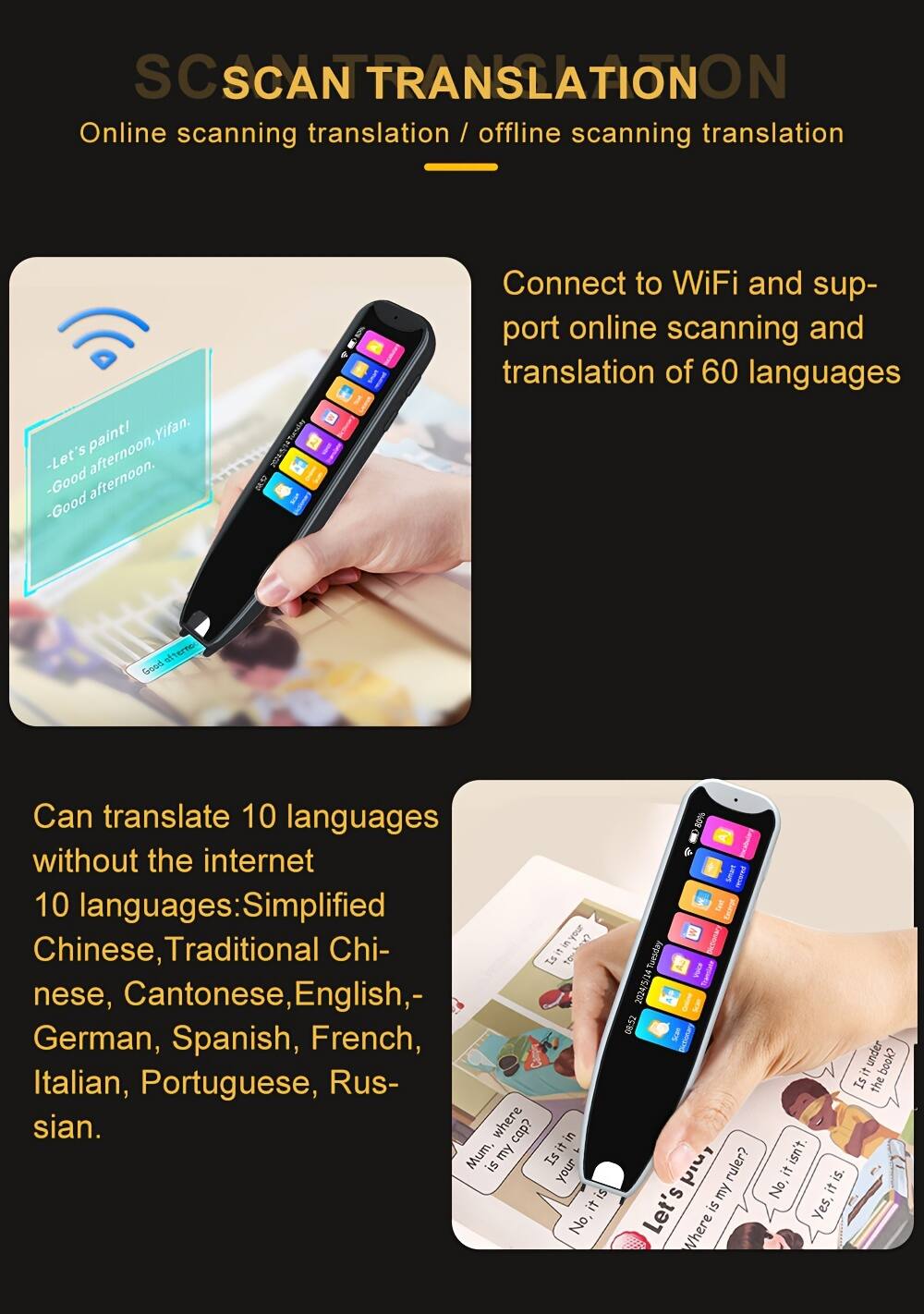 SC SCAN TRANSLATION  
Online scanning translation / offline scanning translation  

Connect to WiFi and support online scanning and translation of 60 languages  

Can translate 10 languages without the internet  
10 languages: Simplified Chinese, Traditional Chinese, Cantonese, English, German, Spanish, French, Italian, Portuguese, Russian.  

- Let's afternoon, afternoon.  
- Good afternoon.  
- Good afternoon.  

Is it under the book?  
Is it the ruler?  
No, it isn't.  
Yes, it is.  
Where is it?  
Is it in your cap?  
No, it isn't.  
Yes, it is.  

Tuesday 2024/5/14 08:52