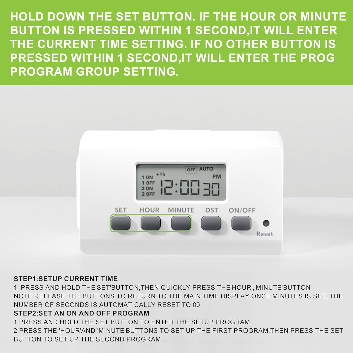 HOLD DOWN THE SET BUTTON. IF THE HOUR OR MINUTE BUTTON IS PRESSED WITHIN 1 SECOND, IT WILL ENTER THE CURRENT TIME SETTING. IF NO OTHER BUTTON IS PRESSED WITHIN 1 SECOND, IT WILL ENTER THE PROG PROGRAM GROUP SETTING.

OFF AUTO +1h 1 ON PM 1 OFF 2 2 ON OFF 12:00 30 SET HOUR MINUTE DST ON/OFF Reset

STEP1: SETUP CURRENT TIME
1. PRESS AND HOLD THE 'SET' BUTTON THEN QUICKLY PRESS THE 'HOUR' AND 'MINUTE' BUTTON. NOTE: RELEASE THE BUTTONS TO RETURN TO THE MAIN TIME DISPLAY. ONCE MINUTES IS SET, THE NUMBER OF SECONDS IS AUTOMATICALLY RESET TO 00

STEP2: SET AN ON AND OFF PROGRAM
1. PRESS AND HOLD THE SET BUTTON TO ENTER THE SETUP PROGRAM.
2. PRESS THE 'HOUR' AND 'MINUTE' BUTTONS TO SET UP THE FIRST PROGRAM, THEN PRESS THE SET BUTTON TO SET UP THE SECOND PROGRAM.