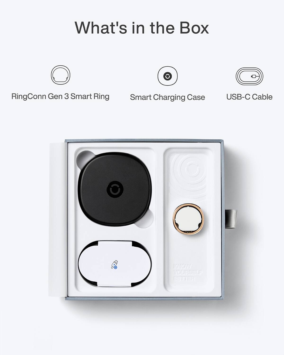 What's in the Box

- RingConn Gen 3 Smart Ring
- Smart Charging Case
- USB-C Cable

KNOW YOURSELF BETTER