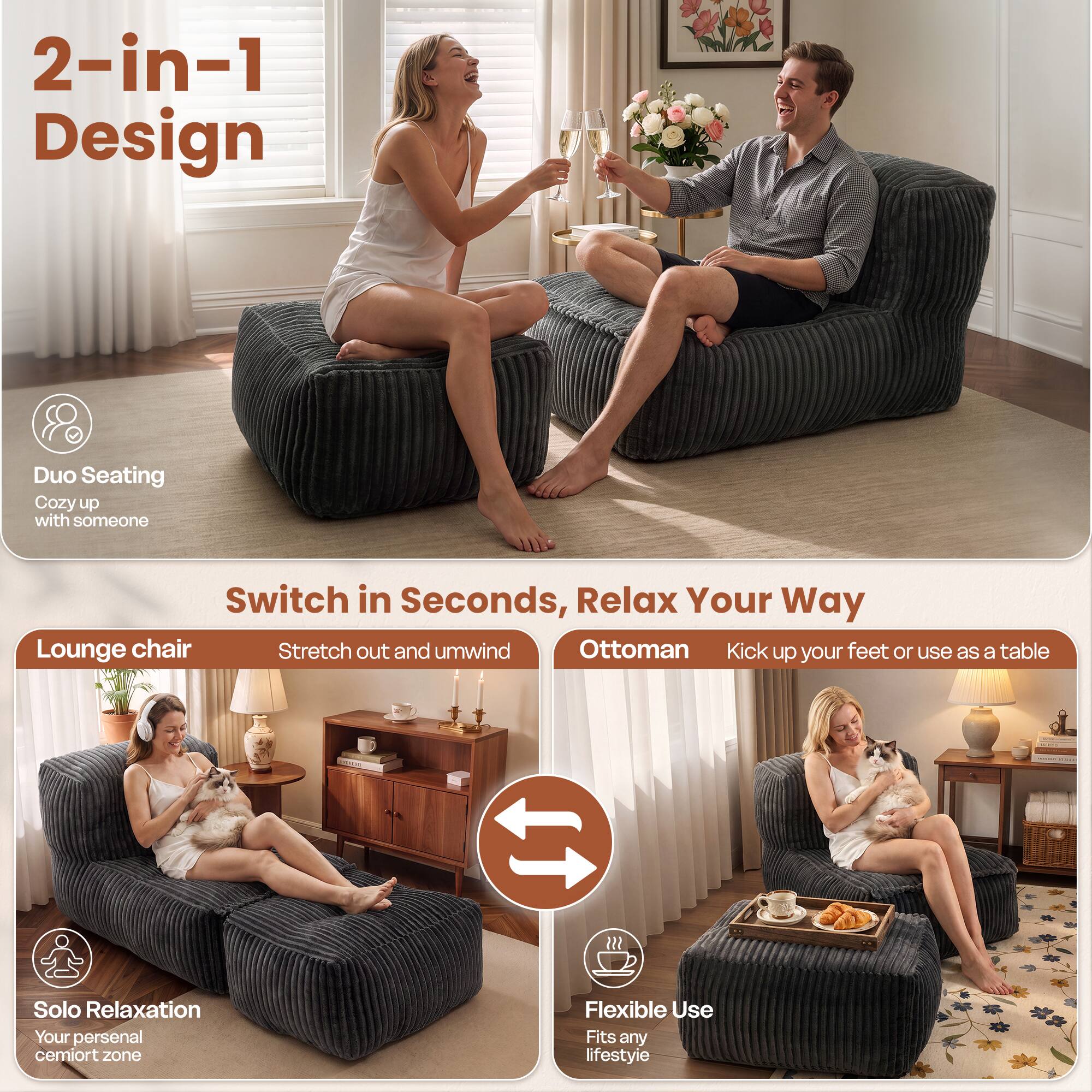 2-in-1 Design

Duo Seating
Cozy up with someone

Switch in Seconds, Relax Your Way

Lounge chair
Stretch out and unwind

Ottoman
Kick up your feet or use as a table

Solo Relaxation
Your personal cemort zone

Flexible Use
Fits any lifestyle