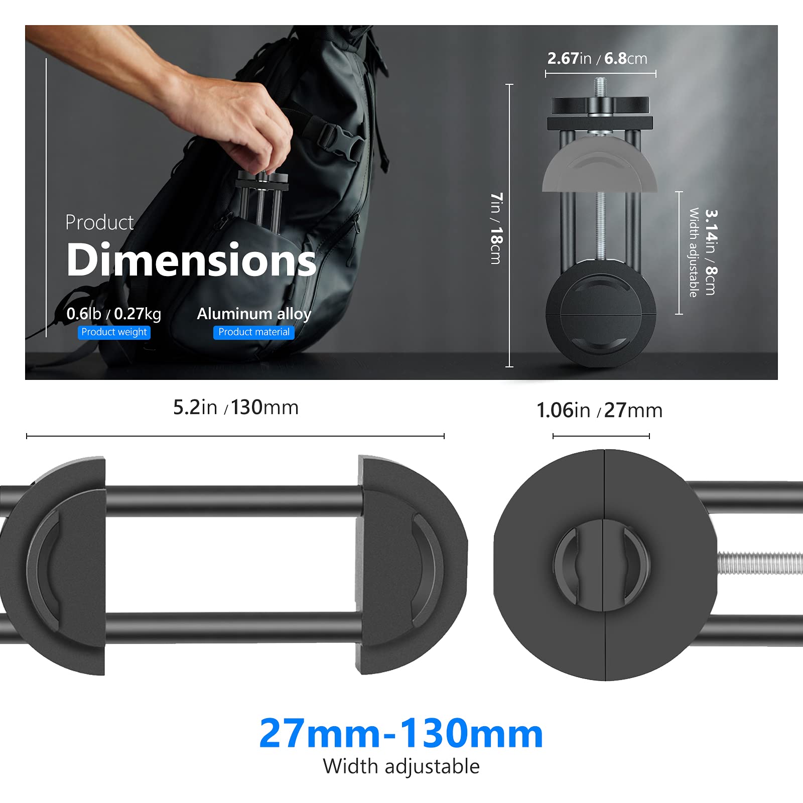 Product Dimensions  
0.6lb / 0.27kg  
Product weight  
Aluminum alloy  
Product material  

2.67in / 6.8cm  
7in / 18cm  
3.14in / 8cm (adjustable)  
5.2in / 130mm  
1.06in / 27mm  

27mm - 130mm  
Width adjustable