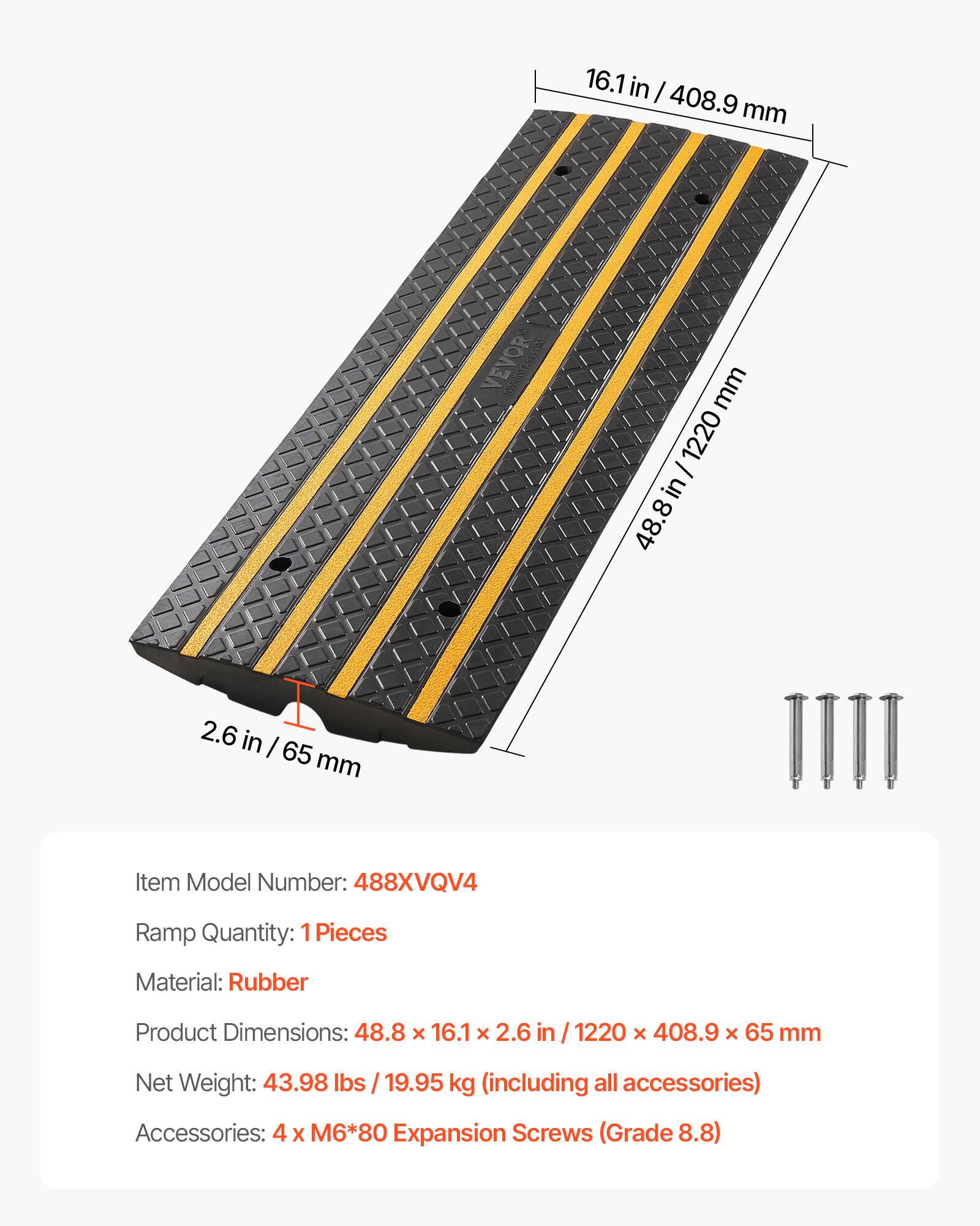 16.1 in / 408.9 mm  
2.6 in / 65 mm  
48.8 in / 1220 mm  

Item Model Number: 488XVQV4  
Ramp Quantity: 1 Pieces  
Material: Rubber  
Product Dimensions: 48.8 x 16.1 x 2.6 in / 1220 x 408.9 x 65 mm  
Net Weight: 43.98 lbs / 19.95 kg (including all accessories)  
Accessories: 4 x M6*80 Expansion Screws (Grade 8.8)