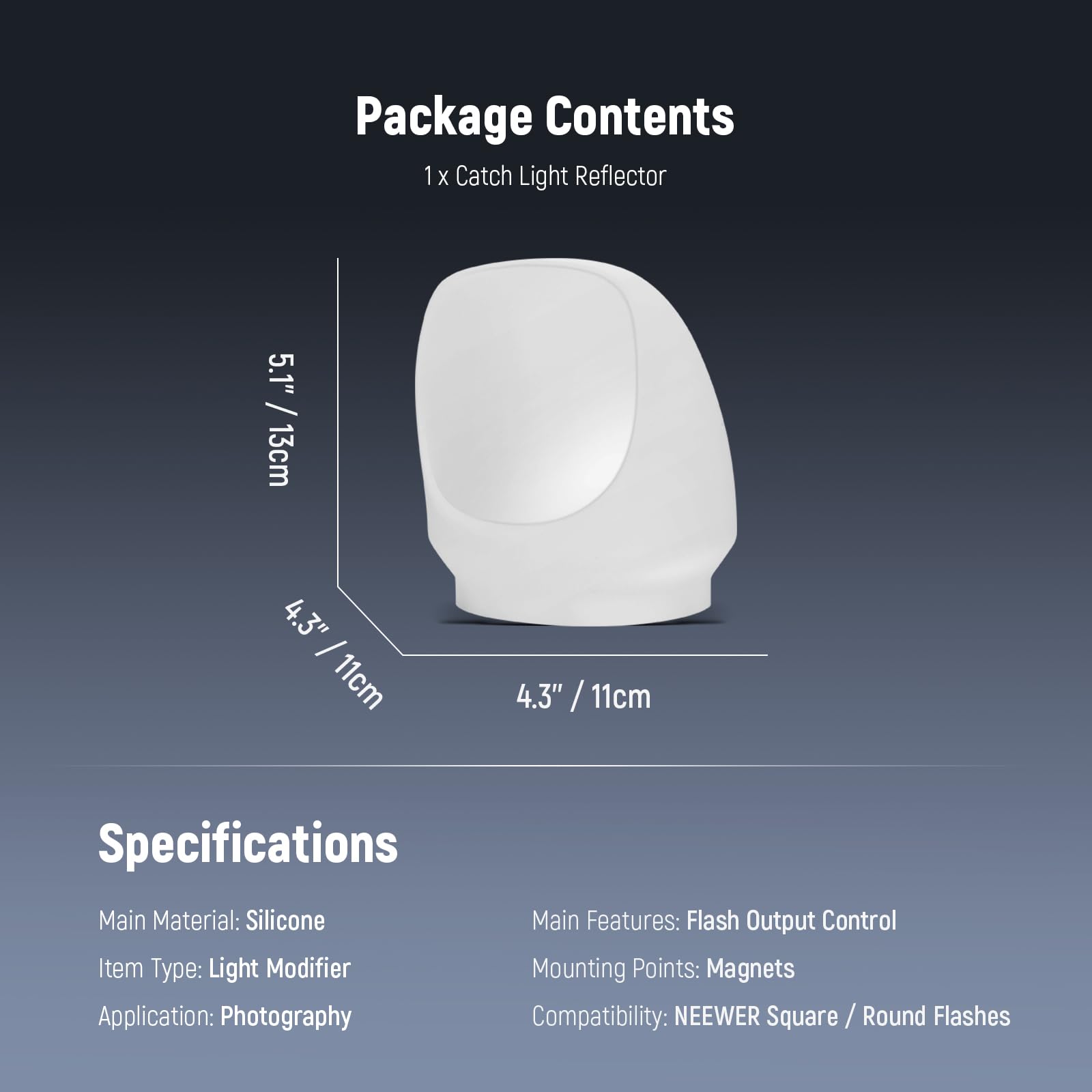 Package Contents  
1 x Catch Light Reflector  
5.1" / 13cm  
4.3" / 11cm  

Specifications  
Main Material: Silicone  
Item Type: Light Modifier  
Application: Photography  
Main Features: Flash Output Control  
Mounting Points: Magnets  
Compatibility: NEEWER Square / Round Flashes