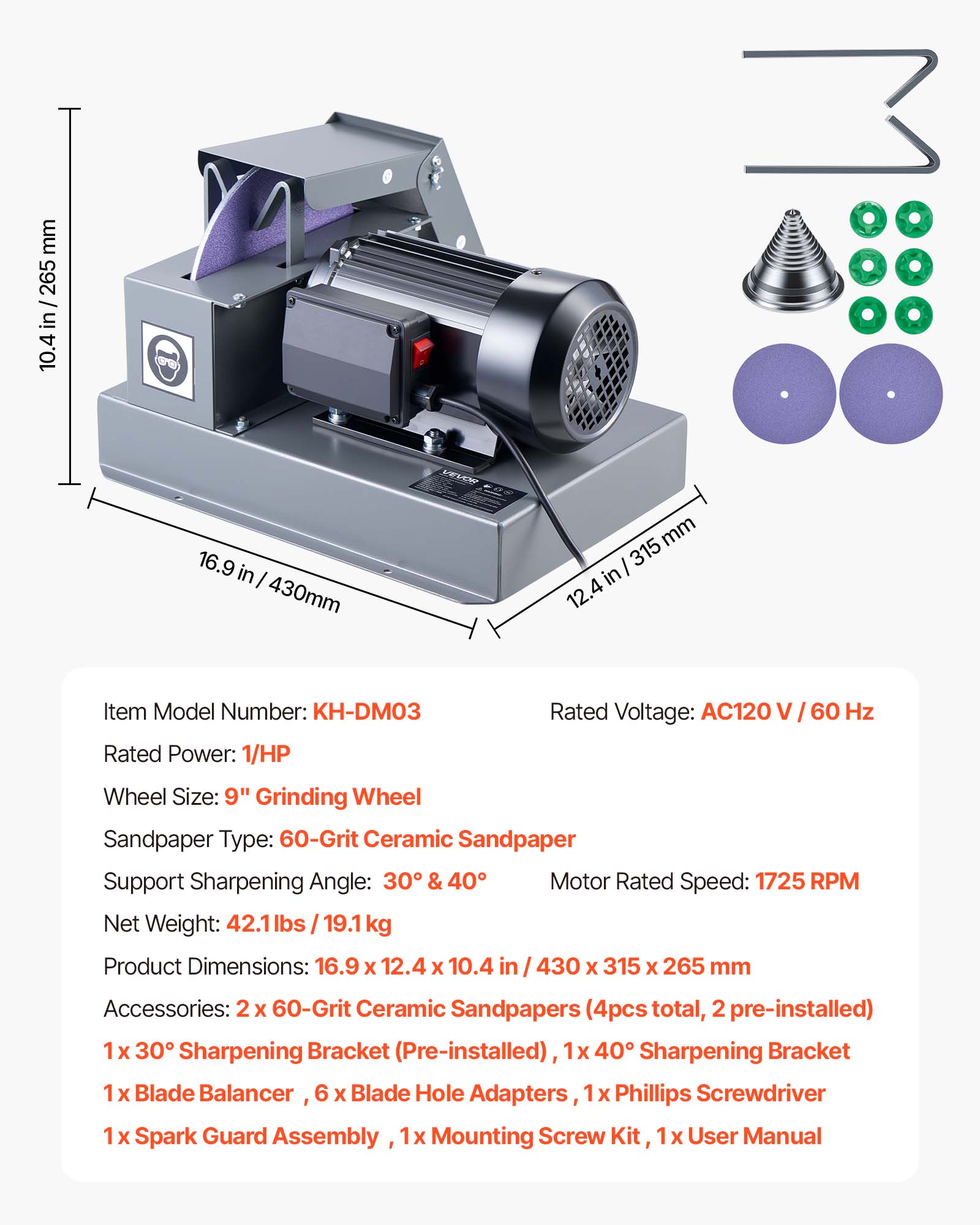 mm 265 in 10.4  
16.9 in I 430mm  
VEVOR  
mm 315 12. 4  
Item Model Number: KH-DM03  
Rated Voltage: AC120 V / 60 Hz  
Rated Power: 1/HP  
Wheel Size: 9" Grinding Wheel  
Sandpaper Type: 60-Grit Ceramic Sandpaper  
Support Sharpening Angle: 30° & 40°  
Motor Rated Speed: 1725 RPM  
Net Weight: 42.1 lbs / 19.1 kg  
Product Dimensions: 16.9 X 12.4 X 10.4 in / 430 X 315 X 265 mm  
Accessories: 2 X 60-Grit Ceramic Sandpapers (4pcs total, 2 pre-installed)  
1 X 30° Sharpening Bracket (Pre-installed), 1x 40° Sharpening Bracket  
1 X Blade Balancer, 6 X Blade Hole Adapters, 1x Phillips Screwdriver  
1 X Spark Guard Assembly,