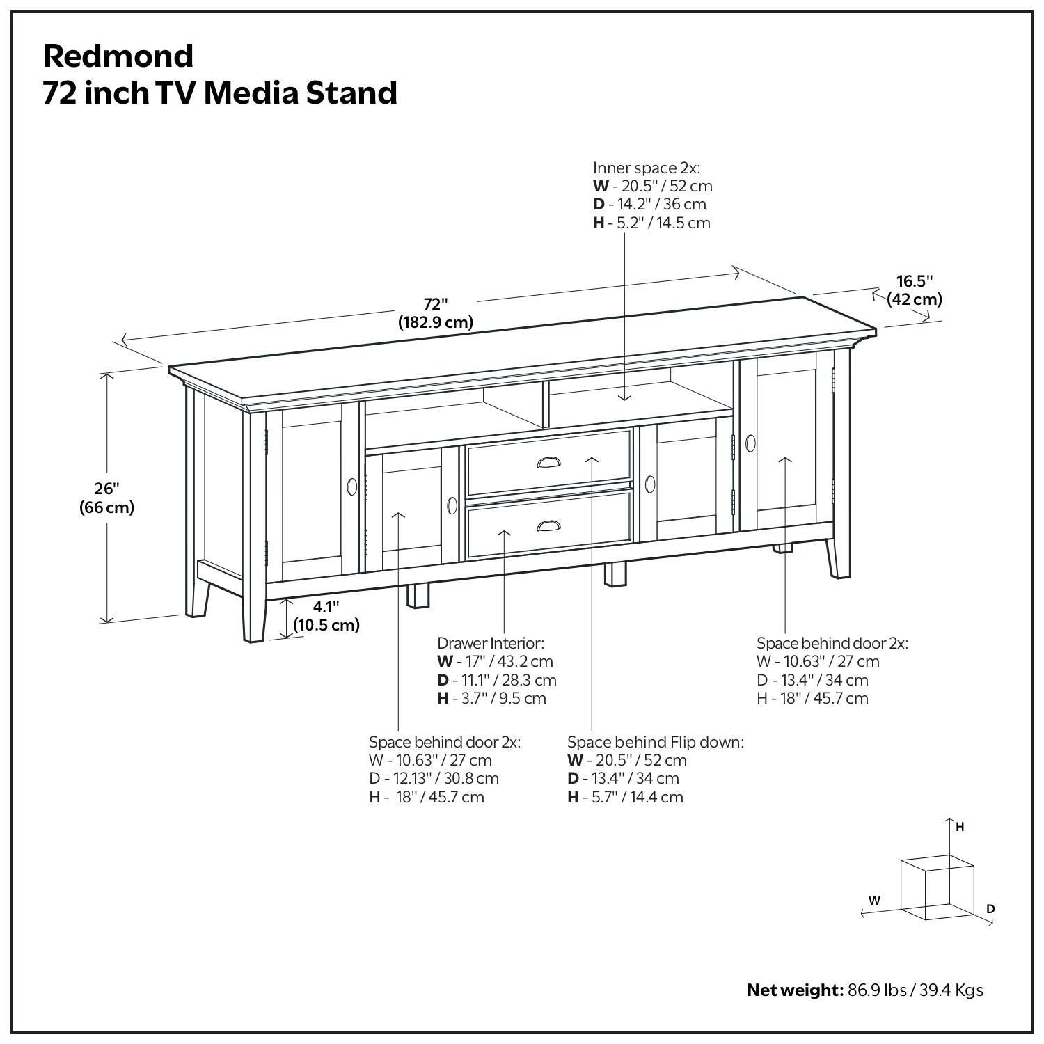 Redmond 72 inch TV Media Stand

Inner space 2x: 
- W: 20.5" / 52 cm
- D: 14.2" / 36 cm
- H: 5.2" / 14.5 cm

Drawer Interior: 
- W: 17" / 43.2 cm
- D: 11.1" / 28.3 cm
- H: 3.7" / 9.5 cm

Space behind door 2x: 
- W: 10.63" / 27 cm
- D: 13.4" / 34 cm
- H: 18" / 45.7 cm

Space behind Flip down: 
- W: 20.5" / 52 cm
- D: 13.4" / 34 cm
- H: 5.7" / 14.4 cm

Net weight: 86.9 lbs / 39.4 Kgs