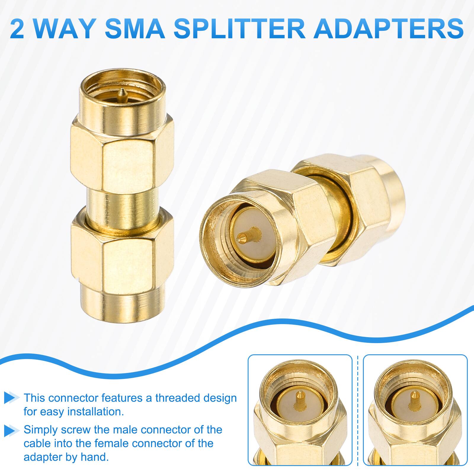 2 WAY SMA SPLITTER ADAPTERS

This connector features a threaded design for easy installation. Simply screw the male connector of the cable into the female connector of the adapter by hand.