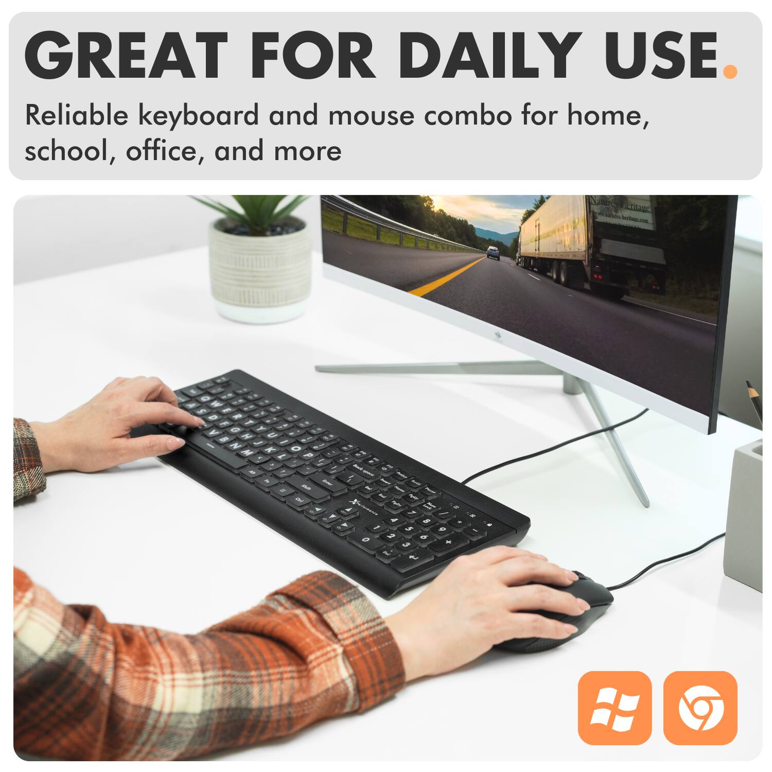 GREAT FOR DAILY USE  
Reliable keyboard and mouse combo for home, school, office, and more